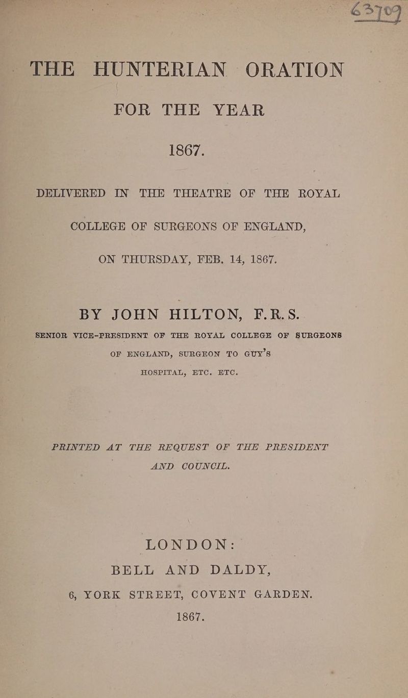 FOR THE YEAR 1867. DELIVERED IN THE THEATRE OF THE ROYAL COLLEGE OF SURGEONS OF ENGLAND, ON THURSDAY, FEB. 14, 1867. mae OH N - HIC'LON, F.RS. SENIOR VICE-PRESIDENT OF THE ROYAL COLLEGE OF SURGEONS OF ENGLAND, SURGEON TO GUY’S HOSPITAL, ETC. ETC. PRINTED AT THE REQUEST OF THE PRESIDENT AND COUNCIL. LONDON: BELL AND DALDY, 6, YORK STREET, COVENT GARDEN. 1867.