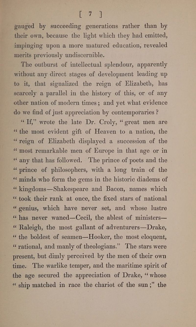 bese gauged by succeeding generations rather than by their own, because the light which they had emitted, impinging upon a more matured education, revealed merits previously undiscernible. The outburst of intellectual splendour, apparently without any direct stages of development leading up to it, that signalized the reign of Elizabeth, has scarcely a parallel in the history of this, or of any other nation of modern times; and yet what evidence do we find of just appreciation by contemporaries ? “Tf,” wrote the late Dr. Croly, “great men are “‘ the most evident gift of Heaven to a nation, the “reign of Elizabeth displayed a succession of the “most remarkable men of Europe in that age or in “any that has followed. ‘The prince of poets and the “prince of philosophers, with a long train of the ‘¢ minds who form the gems in the historic diadems of “ kinedoms—Shakespeare and Bacon, names which “took their rank at once, the fixed stars of national “genius, which have never set, and whose lustre ‘has never waned—Cecil, the ablest of ministers— “ Raleigh, the most gallant of adventurers—Drake, ‘“‘ the boldest of seamen—Hooker, the most eloquent, “rational, and manly of theologians.” ‘The stars were present, but dimly perceived by the men of their own time. The warlike temper, and the maritime spirit of the age secured the appreciation of Drake, “ whose ‘‘ ship matched in race the chariot of the sun ;” the