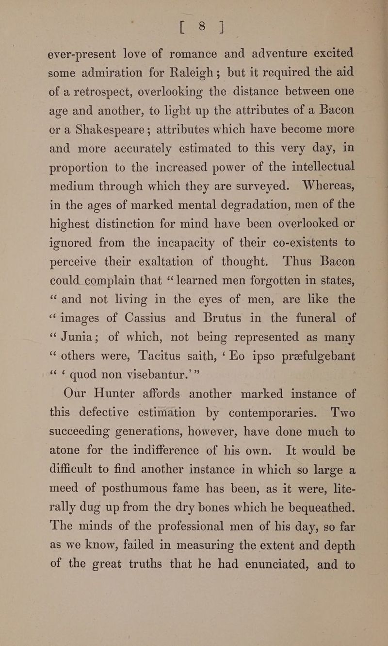 Beis ever-present love of romance and adventure excited | some admiration for Raleigh; but it required the aid of a retrospect, overlooking the distance between one age and another, to light up the attributes of a Bacon er a Shakespeare; attributes which have become more and more accurately estimated to this very day, in proportion to the increased power of the intellectual medium through which they are surveyed. Whereas, in the ages of marked mental degradation, men of the highest distinction for mind have been overlooked or ignored from the incapacity of their co-existents to perceive their exaltation of thought. ‘Thus Bacon could complain that “learned men forgotten in states, “and not living in the eyes of men, are like the “images of Cassius and Brutus in the funeral of “ Junia; of which, not being represented as many “others were, ‘l'acitus saith, ‘Ko ipso prefulgebant ‘“¢ ¢ quod non visebantur.’ ” Our Hunter affords another marked instance of this defective estimation by contemporaries. Two succeeding generations, however, have done much to atone for the indifference of his own. It would be difficult to find another instance in which so large a meed of posthumous fame has been, as it were, lite- rally dug up from the dry bones which he bequeathed. The minds of the professional men of his day, so far as we know, failed in measuring the extent and depth of the great truths that he had enunciated, and to