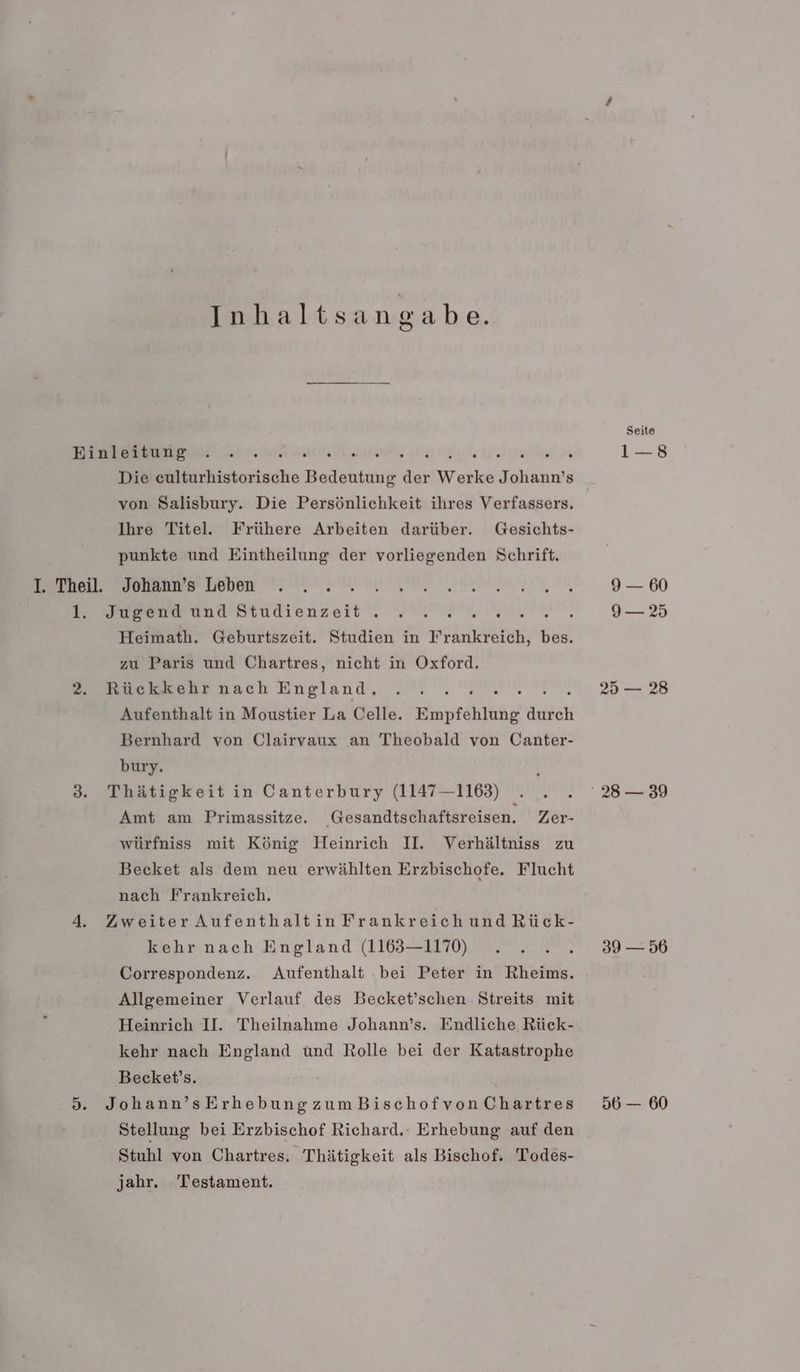 Inhaltsangabe. I. Theil. L, Die ceulturhistorische Bedeutung der Werke Johann’s von Salisbury. Die Persönlichkeit ihres Verfassers. Ihre Titel. Frühere Arbeiten darüber. Gesichts- punkte und Eintheilung der vorliegenden Schrift. Johann’s Leben Jugend und Studienzeit . ; : Heimath. Geburtszeit. Studien in Wränkestth, N zu Paris und Chartres, nicht in Oxford. Rückkehr nach England, EN, Aufenthalt in Moustier La Celle. Empfehlung durch Bernhard von Clairvaux an Theobald von Canter- bury. Thätigkeit in Canterbury (1147—1163) Amt am Primassitze. Gesandtschaftsreisen. Zer- würfniss mit König Heinrich II. Verhältniss zu Becket als dem neu erwählten Erzbischofe. Flucht nach Frankreich. Zweiter AufenthaltinFrankreichundRück- kehr nach England (1163—1170) Correspondenz. Aufenthalt bei Peter in Rheims. Allgemeiner Verlauf des Becket’schen Streits mit Heinrich II. Theilnahme Johann’s. Endliche Rück- kehr nach England und Rolle bei der Katastrophe Becket’s. Johann’sErhebungzumBischofvonChartres Stellung bei Erzbischof Richard. Erhebung auf den Stuhl von Chartres: Thätigkeit als Bischof. Todes- jahr. Testament. Seite 1—8 9 — 60 9— 25 25 — 28 28 — 39 39 — 56 56 — 60