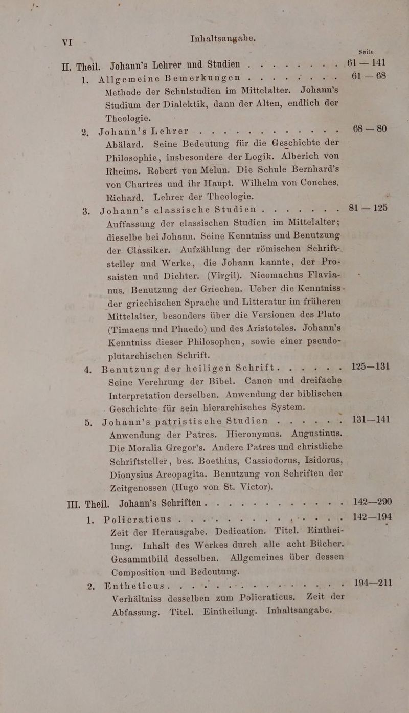 Seite II. Theil. Johann’s Lehrer und Studien . . . 2 .2....,61— 141 1. Allgemeine Bemerkungen . . . 2 68 Methode der Schulstudien im Mittelalter. Johann’s Studium der Dialektik, dann der Alten, endlich der Theologie. 2, Johann’s Lehrer :. .. . 68 — 80 Abälard. Seine Bedeutung für die Gesahiahe Rs Philosophie, insbesondere der Logik. Alberich von Rheims. Robert von Melun. Die Schule Bernhard’s von Chartres und ihr Haupt. Wilhelm von Conches. Richard. Lehrer der Theologie. | 3. Johann’s elassische Studien. . . . 0... 81-12 Auffassung der classischen Studien im Mittelalter; dieselbe bei Johann. Seine Kenntniss und Benutzung der Classiker. Aufzählung der römischen Schrift- steller und Werke, die Johann kannte, der Pro- saisten und Dichter. (Virgil). Nicomachus Flavia- nus. Benutzung der Griechen. Ueber die Kenntniss- der griechischen Sprache und Litteratur im früheren Mittelalter, besonders über die Versionen des Plato (Timaeus und Phaedo) und des Aristoteles. Johann’s Kenntniss dieser Philosophen, sowie einer pseudo- plutarchischen Schrift. 4. Benutzung der heiligen Schrift. . 2...» 125—131 Seine Verehrung der Bibel. Canon und dreifache Interpretation derselben. Anwendung der biblischen Geschichte für sein hierarchisches System. 5. Johann’s patristische Studien . .... .. 131-141 Anwendung der Patres. Hieronymus. Augustinus. Die Moralia Gregor’s. Andere Patres und christliche Schriftsteller, bes. Boethius, Cassiodorus, Isidorus, Dionysius Areopagita. Benutzung von Schriften der Zeitgenossen (Hugo von St. Victor). II. Theil. Johann’s Schriften. . . 2. 2 2 0 002.0... 142290 1. Polleraticusl. WE. NET RÄEET Ea Zeit der Herausgabe. Dedication. Titel. Einthei- j lung. Inhalt des Werkes durch alle acht Bücher. Gesammtbild desselben. Allgemeines über dessen Composition und Bedeniang: 2, Entketieust year N he ie ll Verhältniss desselben zum Filtrat Zeit der Abfassung. Titel. Eintheilung. Inhaltsangabe.