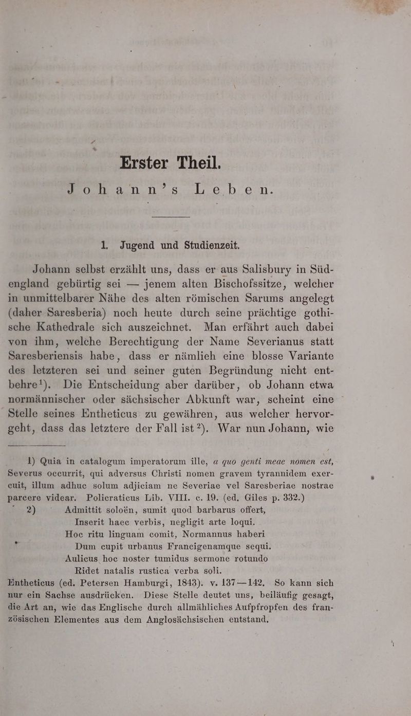 \ Erster Theil. ann’ s: Leh.en. 1, Jugend und Studienzeit. Johann selbst erzählt uns, dass er aus Salisbury in Süd- england gebürtig sei — jenem alten Bischofssitze, welcher in unmittelbarer Nähe des alten römischen Sarums angelegt (daher Saresberia) noch heute durch seine prächtige gothi- sche Kathedrale sich auszeichnet. Man erfährt auch dabei von ihm, welche Berechtigung der Name Severianus statt EETRERER habe, dass er nämlieh eine blosse Variante des letzteren sei und seiner guten Begründung nicht ent- behre!). Die Entscheidung aber darüber, ob Johann etwa Stelle seines Entheticus zu gewähren, aus welcher hervor- geht, dass das letztere der Fall ist?). War nun Johann, wie 1) Quia in catalogum imperatorum ille, « quo genti meae nomen est, Severus occurrit, qui adversus Christi nomen gravem tyrannidem exer- euit, illum adhuc solum adjiciam ne Severiae vel Saresberiae nostrae parcere videar. Policraticus Lib. VIII. c. 19. (ed, Giles p. 332.) © 2) ° Admittit soloen, sumit quod barbarus offert, Inserit haee verbis, negligit arte loqui. Hoc ritu linguam comit, Normannus haberi Dum cupit urbanus Francigenamque sequi. Aulicus hoc noster tumidus sermone rotundo Ridet natalis rustica verba soli. Entheticus (ed. Petersen Hamburgi, 1843). v. 137—142. So kann sich nur ein Sachse ausdrücken. Diese Stelle deutet uns, beiläufig gesagt, die Art an, wie das Englische durch allmähliches Aufpfropfen des fran- zösischen Elementes aus dem Anglosächsischen entstand.