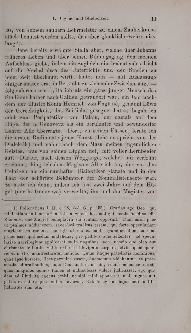 . 1. Jugend und Studienzeit. Ki las, von seinem saubern Lehrmeister zu einem Zauberkunst- stück benutzt werden sollte, das aber glücklicherweise miss- lang '). Jene bereits erwähnte Stelle aber, welche über Johanns früheres Leben und über seinen Bildungsgang den meisten Aufschluss giebt, indem sie zugleich ein bedeutendes Licht auf die Verhältnisse des Unterrichts und der Studien zu jener Zeit überhaupt wirft, lautet nun — mit Auslassung einiger später erst in Betracht zu ziehender Zwischensätze — folgendermassen: „Da ich als ein ganz junger Mensch des Studiums halber nach Gallien gewandert war, ein Jahr nach- dem der illustre König Heinrich von England, genannt Löwe der Gerechtigkeit, das Zeitliche gesegnet hatte, begab ich mich zum Peripatetiker von Palais, der damals auf dem Hügel der h. Genoveva als ein berühmter und bewunderter Lehrer Alle überragte. Dort, zu seinen Füssen, lernte ich die ersten Rudimente jener Kunst (Johann spricht von der Dialektik) und nahm nach dem Mass meines jugendlichen Geistes, was von seinen Lippen fiel, mit voller Lernbegier auf. Darauf, nach dessen Weggange, welcher mir verfrüht erschien, hing ich dem Magister Alberich an, der vor den Uebrigen als ein namhafter Dialektiker glänzte und in der That der schärfste Bekämpfer der Nominalistensecte war. So hatte ich denn, indem ich fast zwei Jahre auf dem Hü- gel (der h. Genoveva) verweilte, ihn und den Magister von 1) Policeratieus 1. II. c. 28, (ed. G. p. 155.) Gratias ago Deo, qui mihi etiam in teneriori aetate adversus has maligni hostis insidias (die Zauberei und Magie) beneplaeciti sui secutum opposuit, Dum enim puer ut psalmos addiscerem, sacerdoti traditus essem, qui forte speculariam magicam exercebat, contigit ut me et paulo grandiusculum puerum, praemissis quibusdam maleficiis, pro pedibus suis sedentes, ad specu- lariae sacrilegium applicaret ut in unguibus sacro nescio quo oleo aut chrismate delibutis, vel in exterso et levigato corpore pelvis, quod quae- rebat nostro manifestaretur indicio. Quum itaque praedietis nominibus, quae ipso horrore, licet parvulus essem, daemonum videbantur, et prae- missis adjurationibus, quas Deo auctore nescio, socius meus se nescio quas imagines tenues tamen et nubiculosas videre judicasset, ego qui- dem ad illud ita caecus extiti, ut nihil mihi appareret, nisi ungues aut pelvis et cetera quae antea noveram. Exinde ego ad hujusmodi inutilis judicatus sum etc.