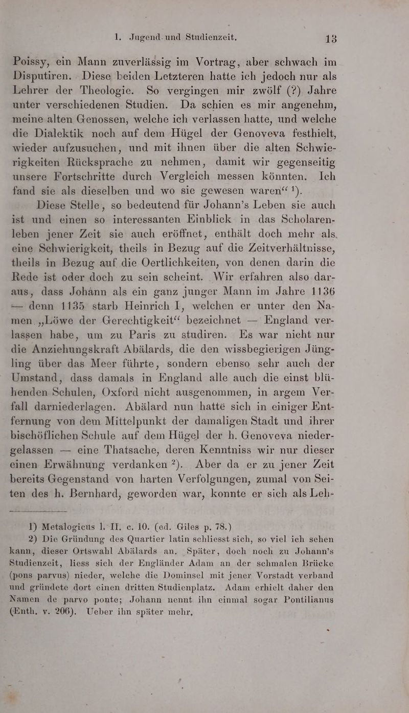 Poissy, ein Mann zuverlässig im Vortrag, aber schwach im Disputiren. Diese beiden Letzteren hatte ich jedoch nur als Lehrer der Theologie. So vergingen mir zwölf (?) Jahre unter verschiedenen Studien. Da schien es mir angenehm, meine alten Genossen, welche ich verlassen hatte, und welche die Dialektik noch auf dem Hügel der Genoveva festhielt, wieder aufzusuchen, und mit ihnen über die alten Schwie- rigkeiten Rücksprache zu nehmen, damit wir gegenseitig unsere Fortschritte durch Vergleich messen könnten. Ich fand sie als dieselben und wo sie gewesen waren‘ !). Diese Stelle, so bedeutend für Johann’s Leben sie auch ist und einen so interessanten Einblick in das Scholaren- leben jener Zeit sie auch eröffnet, enthält doch mehr als. eine Schwierigkeit, theils in Bezug auf die Zeitverhältnisse, theils in Bezug auf die Oertlichkeiten, von denen darin die Rede ist oder doch zu sein scheint. Wir erfahren also dar- aus, dass Johann als ein ganz junger Mann im Jahre 1136 — denn 1135 starb Heinrich I, welchen er unter den Na- men. „Löwe der Gerechtigkeit‘‘ bezeichnet — England ver- lassen habe, um zu Paris zu studiren. Es war nicht nur die Anziehungskraft Abälards, die den wissbegierigen Jüng- ling über das Meer führte, sondern ebenso sehr auch der Umstand, dass damals in England alle auch die einst blü- henden Schulen, Oxford nicht ausgenommen, in argem Ver- fall darniederlagen. Abälard nun hatte sich in einiger Ent- fernung von dem Mittelpunkt der damaligen Stadt und ihrer bischöflichen Schule auf dem Hügel der h. Genoveva nieder- gelassen — eine Thatsache, deren Kenntniss wir nur dieser einen Erwähnung verdanken ?). Aber da er zu jener Zeit bereits Gegenstand von harten Verfolgungen, zumal von Sei- ten des h. Bernhard, geworden war, konnte er sich als Leh- 1) Metalogicus 1. II. c. 10. (ed. Giles p. 78.) 2) Die Gründung des Quartier latin schliesst sich, so viel ich sehen kann, dieser Ortswahl Abälards an. Später, doch noch zu Johann’s Studienzeit, liess sich der Engländer Adam an der schmalen Brücke (pons parvus) nieder, welche die Dominsel mit jener Vorstadt verband und gründete dort einen dritten Studienplatz. Adam erhielt daher den Namen de parvo ponte; Johann nennt ihn einmal sogar Pontilianus (Enth, v. 206). Ueber ihn später mehr,