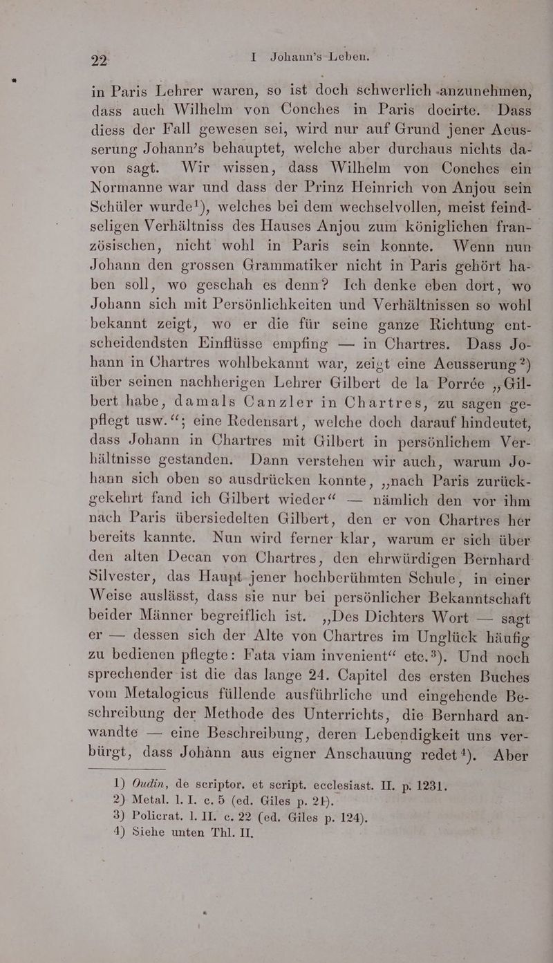 in Paris Lehrer waren, so ist doch schwerlich anzunehmen, dass auch Wilhelm von Oonches in Paris docirte. Dass diess der Fall gewesen sei, wird nur auf Grund jener Aeus- serung Johann’s behauptet, welche aber durchaus nichts da- von sagt. Wir wissen, dass Wilhelm von Conches ein Normanne war und dass der Prinz Heinrich von Anjou sein Schüler wurde!), welches bei dem wechselvollen, meist feind- seligen Verhältniss des Hauses Anjou zum königlichen fran- zösischen, nicht wohl in Paris sein konnte. Wenn nun Johann den grossen Grammatiker nicht in Paris gehört ha- ben soll, wo geschah es denn? Ich denke eben dort, wo Johann sich mit Persönlichkeiten und Verhältnissen so wohl bekannt zeigt, wo er die für seine ganze Richtung ent- scheidendsten Einflüsse empfing — in Chartres. Dass Jo- hann in Ohartres wohlbekannt war, zeigt eine Aeusserung ?) über seinen nachherigen Lehrer Gilbert de la Porree „Gil- bert habe, damals COanzler in Chartres, zu sagen ge- pflegt usw.‘‘; eine Redensart, welche doch darauf hindeutet, dass Johann in Chartres mit Gilbert in persönlichem Ver- hältnisse gestanden. Dann verstehen wir auch, warum Jo- hann sich oben so ausdrücken konnte, „nach Paris zurück- gekehrt fand ich Gilbert wieder“ — nämlich den vor ihm nach Paris übersiedelten Gilbert, den er von Chartres her bereits kannte. Nun wird ferner klar, warum er sich über den alten Decan von Chartres, den ehrwürdigen Bernhard Silvester, das Haupt-jener hochberühmten Schule, in einer Weise auslässt, dass sie nur bei persönlicher Bekanntschaft beider Männer begreiflich ist. ‚Des Dichters Wort — sagt er — dessen sich der Alte von Chartres im Unglück häufig zu bedienen pflegte: Fata viam invenient“ ete.3). Und noch sprechender ist die das lange 24. Capitel des ersten Buches vom Metalogieus füllende ausführliche und eingehende Be- schreibung der Methode des Unterrichts, die Bernhard an- wandte — eine Beschreibung, deren Lebendigkeit uns ver- bürgt, dass Johann aus eigner Anschauung redet 1), Aber 1) Oudin, de scriptor. et script. ecelesiast. II. p. 1231. 2) Metal. 1.I. c.5 (ed. Giles p. 2»). 3) Polierat. 1.1I. c. 22 (ed. Giles p. 124).