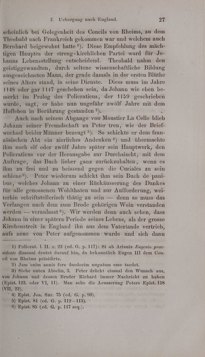 scheinlich bei Gelegenheit des Conecils von Rheims, zu dem Theobald nach Frankreich gekommen war und welchem auch Bernhard beigewohnt hatte !). Diese Empfehlung des mäch- tigen Hauptes der streng-kirchlichen Partei ward für Jo- hanns Lebensstellung entscheidend. Theobald nahm den geistiggewandten, durch seltene wissenschaftliche Bildung ausgezeichneten Mann, der grade damals in der ersten Blüthe seines Alters stand, in seine Dienste. Diess muss im Jahre 1148 oder gar 1147 geschehen sein, da Johann wie eben be- merkt im Prolog des Polieraticus, der 1159 geschrieben wurde, sagt, er habe nun ungefähr zwölf Jahre mit dem Hofleben in Berührung gestanden ?). Auch nach seinem Abgange von Moustier La Celle Kia Johann seiner Freundschaft zu Peter treu, wie der Brief- wechsel beider Männer bezeugt ?). So schickte er dem fran- zösischen Abt ein zierliches Andenken ?) und übermachte ihm noch elf oder zwölf Jahre später sein Hauptwerk, den Polieraticus vor der Herausgabe zur Durchsischt, mit dem Auftrage, das Buch lieber ganz surtakeuhailehtn: wenn es ihm zu frei und zu beissend gegen die Curiales zu sein schiene°®). Peter wiederum schickt ihm sein Buch de pani- bus, welches Johann zu einer Rückäusserung des Dankes für alle genossenen Wohlthaten und zur Aufforderung, wei- terhin schriftstellerisch thätig zu sein — denn:so muss das Verlangen nach dem zum Brode gehörigen Wein verstanden werden — veranlasst 6). Wir werden denn auch schen, dass Johann in einer spätern Periode seines Lebens, als der grosse Kirchenstreit in England ihn aus dem Vaterlande vertrieb, aufs neue von Peter aufgenommen wurde und sich dann 1) Polierat. 1. II. ec. 22 (ed. G. p. 117): Si ab Arianis Zugenio prae- sidente dissensi deutet darauf hin, da bekanntlich Eugen III dem Con- eil von Rheims präsidirte. 2) Jam 'enim -annis fere duodeeim nugatum esse taedet. 3) Siehe unten Abschn, 3. Peter drückt einmal den Wunsch aus, von Johann und dessen Bruder Richard immer Nachricht zu haben (Epist. 123. oder VI, 11). Man sehe die Aeusserung Peters Epist. 118 EVEL.22), R ‘4) Epist. Joa. Sar. 75 (ed. G. p. 99). 5) Epist. 81 (ed. G. p. 112— 113). 6) Epist. 85 (ed. G. p. 117 seq.).