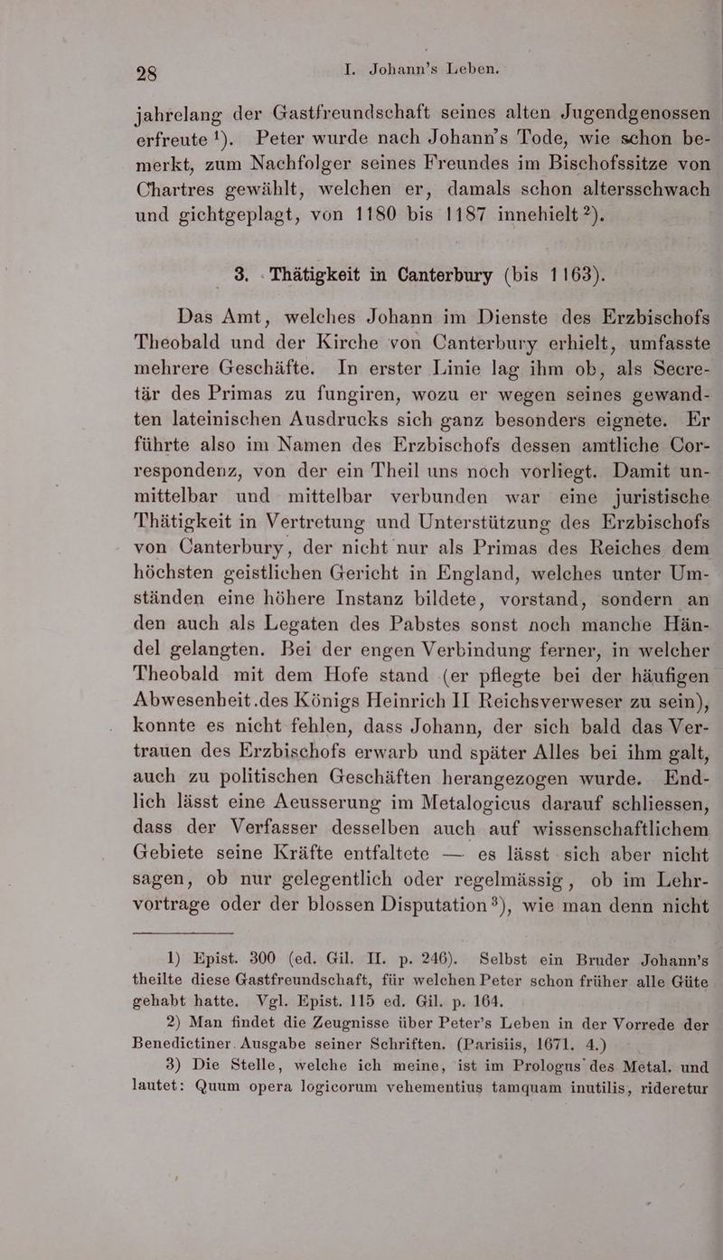 jahrelang der Gastfreundschaft seines alten Jugendgenossen erfreute !). Peter wurde nach Johann’s Tode, wie schon be- merkt, zum Nachfolger seines Freundes im Bischofssitze von Chartres gewählt, welchen er, damals schon altersschwach und gichtgeplagt, von 1180 bis 1187 innehielt ?). 3. : Thätigkeit in Canterbury (bis 1163). Das Amt, welches Johann im Dienste des Erzbischofs mehrere Geschäfte. In erster Linie lag ihm ok, als Secre- ten lateinischen Ausdrucks sich ganz besonders eignete. Er führte also im Namen des Erzbischofs dessen amtliche Cor- respondenz, von der ein Theil uns noch vorliegt. Damit un- mittelbar und mittelbar verbunden war eine juristische Thätigkeit in Vertretung und Unterstützung des Erzbischofs von Canterbury, der nicht nur als Primas des Reiches dem höchsten geistlichen Gericht in England, welches unter Um- ständen eine höhere Instanz bildete, vorstand, sondern an den auch als Legaten des Pabstes sonst noch manche Hän- del gelangten. Bei der engen Verbindung ferner, in welcher Theobald mit dem Hofe stand (er pflegte bei der häufigen Abwesenheit.des Königs Heinrich II Reichsverweser zu sein), konnte es nicht fehlen, dass Johann, der sich bald das Ver- trauen des Erzbischofs erwarb und später Alles bei ihm galt, auch zu politischen Geschäften herangezogen wurde. End- lich lässt eine Aeusserung im Metalogicus darauf schliessen, dass der Verfasser desselben auch auf wissenschaftlichem Gebiete seine Kräfte entfaltete — es lässt sich aber nicht sagen, ob nur gelegentlich oder regelmässig, ob im Lehr- vortrage oder der blossen Disputation?), wie man denn nicht 1) Epist. 300 (ed. Gil. IH. p. 246). Selbst ein Bruder Johann’s theilte diese Gastfreundschaft, für welchen Peter schon früher alle Güte gehabt hatte. Vgl. Epist. 115 ed. Gil. p. 164. | 2) Man findet die Zeugnisse über Peter’s Leben in der Vorrede der Benedietiner. Ausgabe seiner Schriften. (Parisiis, 1671. 4.) 3) Die Stelle, welche ich meine, ist im Prologus’des Metal. und lautet: Quum opera logicorum vehementius tamquam inutilis, rideretur