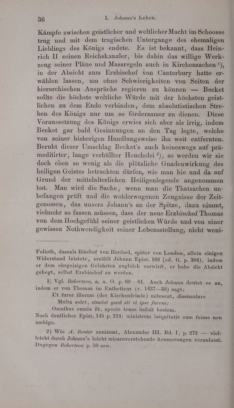 Kämpfe zwischen geistlicher und weltlicher Macht im Schoosse trug und mit dem tragischen Untergange des ehemaligen Lieblings des Königs endete. Es ist bekannt, dass Hein- rich II seinen Reichskanzler, bis dahin das willige Werk- zeug seiner Pläne und Massregeln auch in Kirchensachen !), in der Absicht zum Erzbischof von Canterbury hatte er- wählen lassen, um ohne Schwierigkeiten von Seiten der hierarchischen Ansprüche regieren zu können — Becket sollte die höchste weltliche Würde mit der höchsten geist- lichen zu dem Ende verbinden, dem absolutistischen Stre- ben des Königs nur um so fördersamer zu dienen. Diese Voraussetzung des Königs erwies sich aber als irrig, indem Becket gar bald Gesinnungen an den Tag legte, welche von seiner bisherigen Handlungsweise ihn weit entfernten. Beruht dieser Umschlag Becket’s auch keineswegs auf prä- meditirter, lange verhüllter Heuchelei ?), so werden wir sie doch eben so wenig als die plötzliche Gnadenwirkung des heiligen Geistes betrachten dürfen, wie man hie und da auf Grund der mittelalterlichen Heiligenlegende angenommen hat. Man wird die Sache, wenn man die Thatsachen un- befangen prüft und die wohlerwogenen Zeugnisse der Zeit- genossen, das unsers Johann’s an der Spitze, dazu nimmt, vielmehr so fassen müssen, dass der neue Erzbischof Thomas von dem Hochgefühl seiner geistlichen Würde und von einer gewissen Nothwendigkeit seiner Lebensstellung, nicht weni- Folioth, damals Bischof von Herford, später von London, allein einigen Widerstand leistete, erzählt Johann Epist. 183 (ed. G. p. 304), indem er dem ehrgeizigen Gelehrten zugleich vorwirft,. er habe die Absicht gehegt, selbst Erzbischof zu werden. 1) Vgl. Robertson, a. a. OÖ. p. 60-61. Auch Johann deutet es an, indem er von Thomas im Entheticeus (v. 1437—39) sagt: Ut furor illorum (der Kirchenfeinde) mitescat, dissimulare Multa solet, simulat quod sit et ipse furens; - Omnibus omnia fit, specie tenus induit hostem. Noch deutlicher Epist. 145 p. 224: ministrum iniquitatis eum fuisse non ambigo. 2) Wie 4A. Reuter annimmt, Alexander IH. Bd. I, p.272 — viel- leicht durch Johann’s leicht misszuverstehende Aecusserungen veranlasst. Dagegen Robertson p. 59 usw. -