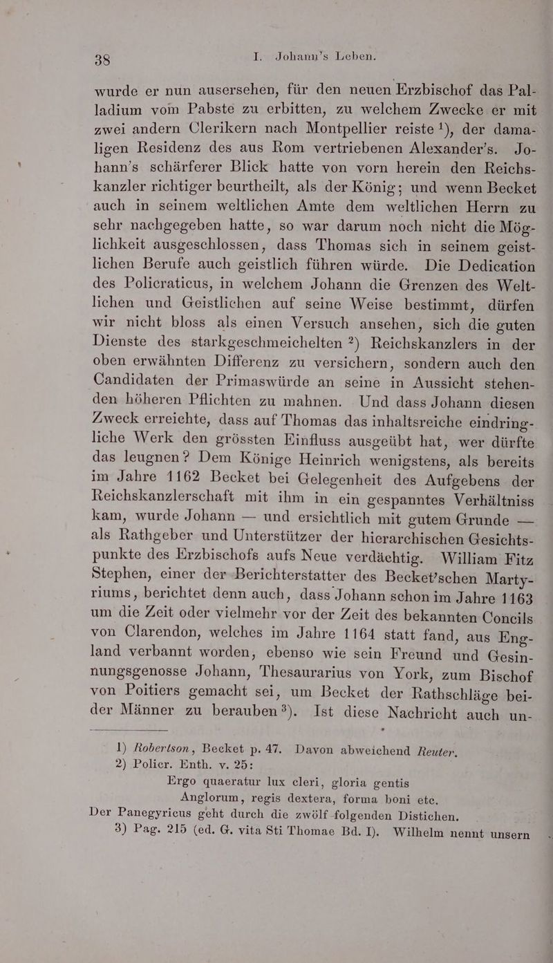 wurde er nun ausersehen, für den neuen Erzbischof das Pal- ladium vom Pabste zu erbitten, zu welchem Zwecke er mit zwei andern Ulerikern nach Montpellier reiste !), der dama- ligen Residenz des aus Rom vertriebenen Alexander’s. Jo- hann’s schärferer Blick hatte von vorn herein den Reichs- kanzler richtiger beurtheilt, als der König; und wenn Becket auch in seinem weltlichen Amte dem weltlichen Herrn zu sehr nachgegeben hatte, so war darum noch nicht die Mög- lichkeit ausgeschlossen, dass Thomas sich in seinem geist- lichen Berufe auch geistlich führen würde. Die Dedication des Policraticus, in welchem Johann die Grenzen des Welt- lichen und Geistlichen auf seine Weise bestimmt, dürfen wir nicht bloss als einen Versuch ansehen, sich die guten Dienste des starkgeschmeichelten 2) Reichskanzlers in der oben erwähnten Differenz zu versichern, sondern auch den Candidaten der Primaswürde an seine in Aussicht stehen- den höheren Pflichten zu mahnen. Und dass Johann diesen Zweck erreichte, dass auf Thomas das inhaltsreiche eindring- liche Werk den grössten Einfluss ausgeübt hat, wer dürfte das leugnen? Dem Könige Heinrich wenigstens, als bereits im Jahre 1162 Becket bei Gelegenheit des Aufgebens der Reichskanzlerschaft mit ihm in ein gespanntes Verhältniss kam, wurde Johann — und ersichtlich mit gutem Grunde — als Rathgeber und Unterstützer der hierarchischen Gesichts- punkte des Erzbischofs aufs Neue verdächtig. William Fitz Stephen, einer der Berichterstatter des Becket’schen Marty- riums, berichtet denn auch, dass Johann schon im Jahre 1163 um die Zeit oder vielmehr vor der Zeit des bekannten Coneils von Clarendon, welches im Jahre 1164 statt fand, aus Eng- land verbannt worden, ebenso wie sein Freund und Gesin- nungsgenosse Johann, Thesaurarius von York, zum Bischof von Poitiers gemacht sei, um Becket der Rathschläge bei- der Männer zu berauben°). Ist diese Nachricht auch un- 1) Robertson, Becket p. 47. Davon abweichend Reuter. 2) Polier. Enth. v. 25: Ergo quaeratur lux cleri, gloria gentis Anglorum, regis dextera, forına boni ete, Der Panegyriceus geht durch die zwölf folgenden Distichen. 3) Pag. 215 (ed. G. vita Sti Thomae Bd. I. Wilhelm nennt unsern