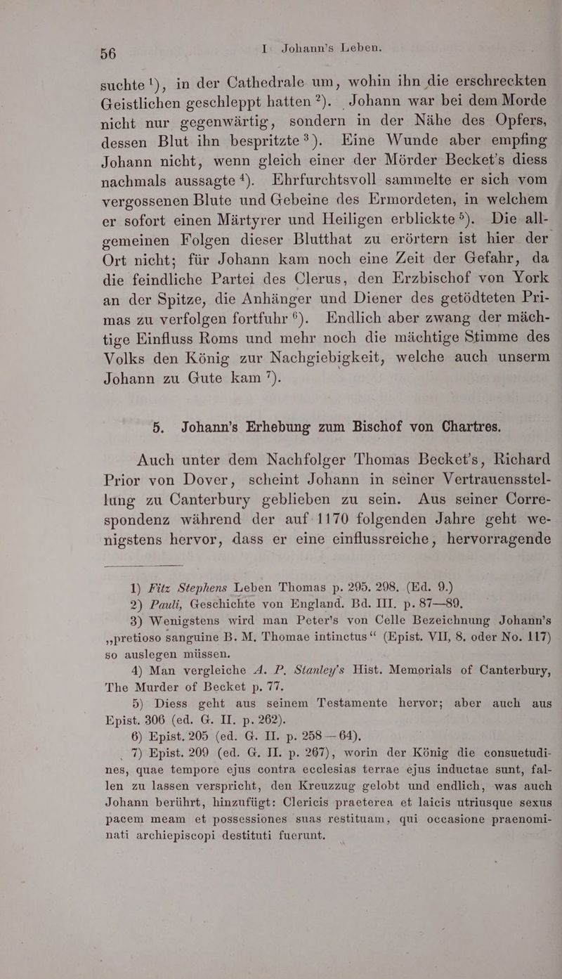 suchte !), in der Cathedrale um, wohin ihn die erschreckten Geistlichen geschleppt hatten ?). Johann war bei dem Morde nicht nur gegenwärtig, sondern in der Nähe des Opfers, dessen Blut ihn bespritzte?). Eine Wunde aber empfing Johann nicht, wenn gleich einer der Mörder Becket’s diess nachmals aussagte *). Ehrfurchtsvoll sammelte er sich vom vergossenen Blute und Gebeine des Ermordeten, in welchem er sofort einen Märtyrer und Heiligen erblickte®). Die all- gemeinen Folgen dieser Blutthat zu erörtern ist hier der Ort nicht; für Johann kam noch eine Zeit der Gefahr, da die feindliche Partei des Clerus, den Erzbischof von York an der Spitze, die Anhänger und Diener des getödteten Pri- mas zu verfolgen fortfuhr 6%). Endlich aber zwang der mäch- tige Einfluss Roms und mehr noch die mächtige Stimme des Volks den König zur Nachgiebigkeit, welche auch unserm Johann zu Gute kam’). 5. Johann’s Erhebung zum Bischof von Chartres. Auch unter dem Nachfolger Thomas Becket’s, Richard Prior von Dover, scheint Johann in seiner Vertrauensstel- lung zu Canterbury geblieben zu sein. Aus seiner Üorre- spondenz während der auf 1170 folgenden Jahre geht we- nigstens hervor, dass er eine einflussreiche, hervorragende 1) Fitz Stephens Leben Thomas p. 295. 298. (Ed. 9.) 2) Pauli, Geschichte von England. Bd. IH. p. 87—89, 3) Wenigstens wird man Peter’s von Celle Bezeichnung Johann’s „pretioso sanguine B. M, Thomae intinetus“ (Epist. VII, 8. oder No. 117) so auslegen müssen. 4) Man vergleiche A. P. Stanley’s Hist. Memorials of Canterbury, The Murder of Becket p. 77, 5) Diess geht aus seinem Testamente hervor; aber auch aus Epist. 306 (ed. G. II. p. 262). 6) Epist.205 (ed. G. II. p. 258 — 64), . 7) Epist. 209 (ed. G. II. p. 267), worin der König die consuetudi- nes, quae tempore ejus contra ecclesias terrae ejus inductae sunt, fal- len zu lassen verspricht, den Kreuzzug gelobt und endlich, was auch Johann berührt, hinzufügt: Clericis praeterea et laieis utriusque sexus pacem meam et possessiones suas restituam, qui occasione praenomi- nati archiepiscopi destituti fuerunt.