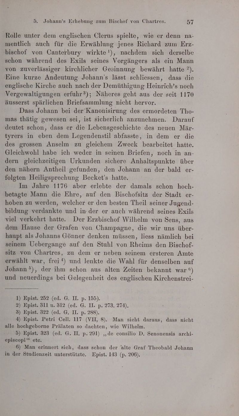 Rolle unter dem englischen Clerus spielte, wie er denn na- mentlich auch für die Erwählung jenes Richard zum Erz- ‚bischof von Canterbury wirkte'), nachdem sich derselbe schon während des Exils seines Vorgängers als ein Mann von zuverlässiger kirchlicher Gesinnung bewährt hatte ?). Eine kurze Andeutung Johann's lässt schliessen, dass die englische Kirche auch nach der Demüthigung Heinrich’s noch Vergewaltigungen erfuhr?); Näheres geht aus der seit 1170 äusserst spärlichen Briefsammlung nicht hervor. Dass Johann bei der Kanonisirung des ermordeten Tho- mas thätig gewesen sei, ist sicherlich anzunehmen. Darauf deutet schon, dass er die Lebensgeschichte des neuen Mär- tyrers in eben dem Legendenstil abfasste, in dem er die des grossen Anselm zu gleichem Zweck bearbeitet hatte. Gleichwohl habe ich weder in seinen Briefen, noch in an- dern gleichzeitigen Urkunden sichere Anhaltspunkte über den nähern Antheil gefunden, den Johann an der bald er- folgten Heiligsprechung Becket’s hatte. Im Jahre 1176 aber erlebte der damals schon hoch- betagte Mann die Ehre, auf den Bischofsitz der Stadt er- hoben zu werden, welcher er den besten Theil seiner Jugend- bildung verdankte und in. der er auch während seines Exils viel verkehrt hatte. Der Erzbischof Wilhelm von Sens, aus dem Hause der Grafen von Champagne, die wir uns über- haupt als Johanns Gönner denken müssen, liess nämlich bei seinem Uebergange auf den Stuhl von Rheims den Bischof- sitz von Chartres, zu dem er neben seinem ersteren Amte erwählt war, frei*) und lenkte die Wahl für denselben auf Johann), der ihm schon aus alten Zeiten bekannt war ®) und neuerdings bei Gelegenheit des englischen Kirchenstrei- 1) Epist. 252 (ed. G. II. p. 155). 2) Epist. 311 u. 312 (ed. G. II. p. 273, 274), 3) Epist. 322 (ed. G. II. p. 288). 4) Epist. Petri Cell. 117 (VII, 8). Man sieht daraus, dass nicht alle hochgeborne Prälaten so dachten, wie Wilhelm. 5) Epist. 323 (ed. G. II. p. 291) ‚‚de consilio D, Senonensis archi- episcopi‘* etc. 6) Man erinnert sich, dass schon der alte Graf Theobald Johann ‚in der Studienzeit unterstützte. Epist. 143 (p. 206).