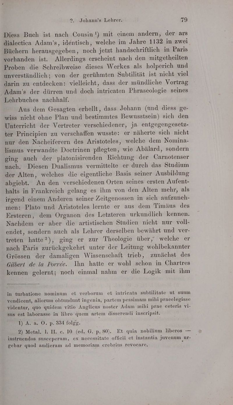 Diess Buch ist nach Cousin !) mit einem andern, der ars dialectica Adam’s, identisch, welche im Jahre 1132 in zwei Büchern herausgegeben, noch jetzt handschriftlich in Paris vorhanden ist. Allerdings erscheint nach den mitgetheilten Proben die Schreibweise dieses Werkes als holperich und unverständlich; von der gerühmten Subtilität ist nicht viel darin zu entdecken: vielleicht, dass der mündliche Vortrag Adam’s der dürren und doch intricaten Phraseologie seines Lehrbuches nachhaltf. Aus dem Gesagten erhellt, dass Johann (und diess ge- wiss nicht ohne Plan und bestimmtes Bewusstsein) sich den Unterricht der Vertreter verschiedener, ja entgegengesetz- ter Principien zu verschaffen wusste: er näherte sich nicht nur den Nacheiferern des Aristoteles, welche dem Nomina- lismus verwandte Doctrinen pflegten, wie Abälard, sondern ging auch der platonisirenden Richtung der Üarnotenser nach. Diesen Dualismus vermittelte er durch das Studium der Alten, welches die eigentliche Basis seiner Ausbildung abgiebt. An den verschiedenen Orten seines ersten Aufent- halts in Frankreich gelang es ihm von den Alten mehr, als irgend einem Anderen seiner Zeitgenossen in sich aufzuneh- men: Plato und Aristoteles lernte er aus dem Timäus des Ersteren, dem Organon des Letzteren urkundlich kennen. Nachdem er aber die artistischen Studien nicht nur voll- endet, sondern auch als Lehrer derselben bewährt und ver- treten hatte?), ging er zur Theologie über, welche er nach Paris zurückgekehrt unter der Leitung wohlbekannter Grössen der damaligen Wissenschaft trieb, zunächst des Gilbert de la Porree. Ihn hatte er wohl schon in Chartres kennen gelernt; noch einmal nahm er die Logik mit ihm u in turbatione nominum et verborum et intricata subtilitate ut suum vendicent, aliorum obtundunt ingenia, partem pessimam mihi praeelegisse videntur, quo quidem vitio Anglicus noster Adam mihi prae ceteris vi- sus est laborasse in libro juem artem disserendi inscripsit. 1) A. a. O. p. 334 folgg. 2) Metal. 1. II. c. 10 (ed. G.‘p. 80). Et quia nobilium liberos — instruendos susceperam, ex necessitate offieii et instantia juvenum ur- gebar quod audieram ad memoriam crebrius revocare,
