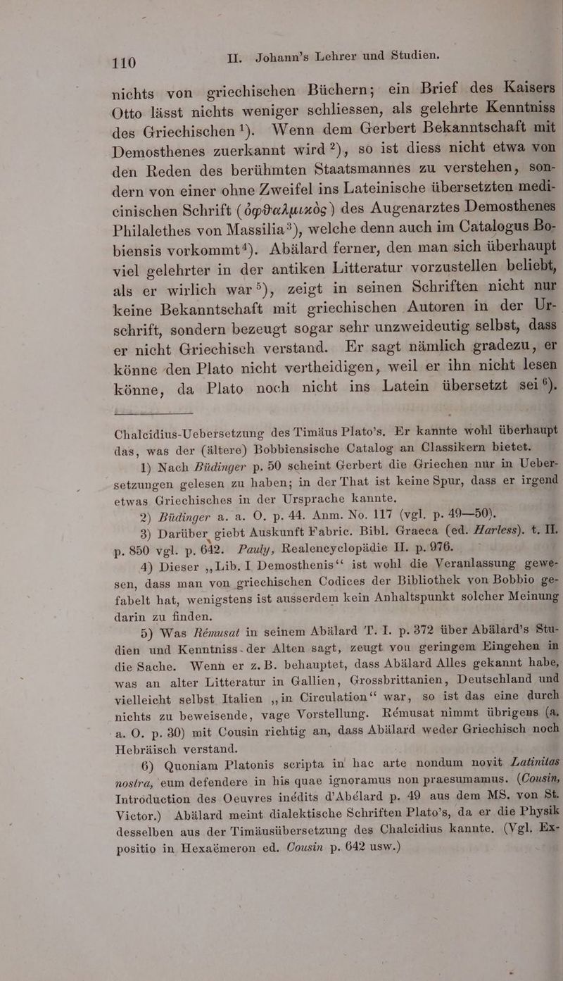 nichts von griechischen Büchern; ein Brief des Kaisers Otto lässt nichts weniger schliessen, als gelehrte Kenntniss des Griechischen !). Wenn dem Gerbert Bekanntschaft mit Demosthenes zuerkannt wird ?), so ist diess nicht etwa von den Reden des berühmten Staatsmannes zu verstehen, son- dern von einer ohne Zweifel ins Lateinische übersetzten medi- einischen Schrift (öpPaAuıxög) des Augenarztes Demosthenes Philalethes von Massilia?), welche denn auch im Catalogus Bo- biensis vorkommt®). Abälard ferner, den man sich überhaupt viel gelehrter in der antiken Litteratur vorzustellen beliebt, als er wirlich war), zeigt in seinen Schriften nicht nur keine Bekanntschaft mit griechischen Autoren in der Ur schrift, sondern bezeugt sogar sehr unzweideutig selbst, dass er nicht Griechisch verstand. Er sagt nämlich gradezu, er könne den Plato nicht vertheidigen, weil er ihn nicht lesen könne, da Plato noch nicht ins Latein übersetzt sei % Chaleidius-Uebeisetzung des Timäus Plato’s. Er kannte wohl überhaupt das, was der (ältere) Bobbiensische Catalog an Classikern bietet. 1) Nach Büdinger p. 50 scheint Gerbert die Griechen nur in Ueber- setzungen gelesen zu haben; in der That ist keine Spur, dass er irgend etwas Griechisches in der Ursprache kannte, 2) Büdinger a. a. O. p. 44. Anm. No. 117 (vgl. p- 49—50). 3) Darüber, giebt Auskunft Fabrie. Bibl. Graeea (ed. Harless). t. II. p. 850 vgl. p. 642. Pauly, Realeneyelopädie I. p. 976. 4) Dieser „Lib. I Demosthenis‘‘ ist wohl die Veranlassung gewe- sen, dass man von griechischen Codices der Bibliothek von Bobbio ge- fabelt hat, wenigstens ist ausserdem kein Anhaltspunkt solcher Meinung darin zu finden. 5) Was Remusat in seinem Abälard T. I. p. 372 über Abälard’s Stu- dien und Kenntniss- der Alten sagt, zeugt von geringem Eingehen in die Sache. Wenn er z.B. behauptet, dass Abälard Alles gekannt habe, was an alter Litteratur in Gallien, Grossbrittanien, Deutschland und vielleicht selbst Italien ‚in Circulation‘‘ war, so ist das eine durch nichts zu beweisende, vage Vorstellung. Remusat nimmt übrigens (A. a. ©. p. 30) mit Cousin richtig an, dass Abälard weder Griechisch noch Hebräisch verstand. | 6) Quoniam Platonis scripta in hac arte nondum novit Zatinitas nosira, eum defendere in his quae ignoramus non praesumamus. (Cousin, Introduction des Oeuyres ingdits d’Abelard p. 49 aus dem MS. von St. Victor.) Abälard meint dialektische Schriften Plato’s, da er die Physik desselben aus der Timäusübersetzung des Chaleidius kannte. (Vgl. Ex- positio in Hexa&amp;meron ed. Cousin p. 642 usw.)