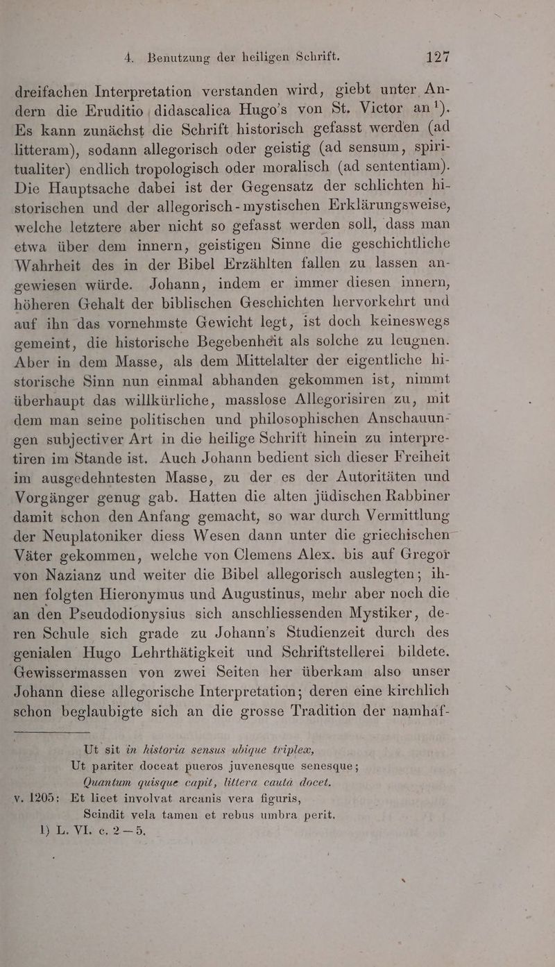 dreifachen Interpretation verstanden wird, giebt unter An- dern die Eruditio ı didascalica Hugo’s von St. Victor an!). Es kann zunächst die Schrift historisch gefasst werden (ad litteram), sodann allegorisch oder geistig (ad sensum, spiri- tualiter) endlich tropologisch oder moralisch (ad sententiam). Die Hauptsache dabei ist der Gegensatz der schlichten hi- storischen und der allegorisch-mystischen Erklärungsweise, welche letztere aber nicht so gefasst werden soll, dass man etwa über dem innern, geistigen Sinne die geschichtliche Wahrheit des in der Bibel Erzählten fallen zu lassen an- gewiesen würde. Johann, indem er immer diesen innern, höheren Gehalt der biblischen Geschichten hervorkehrt und auf ihn das vornehmste Gewicht legt, ist doch keineswegs gemeint, die historische Begebenheit als solche zu leugnen. Aber in dem Masse, als dem Mittelalter der eigentliche hi- storische Sinn nun einmal abhanden gekommen ist, nimmt überhaupt das willkürliche, masslose Allegorisiren zu, mit dem man seine politischen und philosophischen Anschauun- gen subjectiver Art in die heilige Schrift hinein zu interpre- tiren im Stande ist. Auch Johann bedient sich dieser Freiheit im ausgedehntesten Masse, zu der es der Autoritäten und Vorgänger genug gab. Hatten die alten jüdischen Rabbiner damit schon den Anfang gemacht, so war durch Vermittlung der Neuplatoniker diess Wesen dann unter die griechischen Väter gekommen, welche von Olemens Alex. bis auf Gregor von Nazianz und weiter die Bibel allegorisch auslegten; ih- nen folgten Hieronymus und Augustinus, mehr aber noch die ‘an den Pseudodionysius sich anschliessenden Mystiker, de- ren Schule sich grade zu Johann’s Studienzeit durch des genialen Hugo Lehrthätigkeit und Schriftstellerei bildete. Gewissermassen von zwei Seiten her überkam also unser Johann diese allegorische Interpretation; deren eine kirchlich schon beglaubigte sich an die grosse Tradition der namhaf- Ut sit in historia sensus ubique triplew, Ut pariter doceat pueros juvenesque senesque; (Quantum quisque capit, littera cauta docet. v. 1205; Et licet involvat arcanis vera figuris, Scindit vela tamen et rebus umbra perit. I» LVvYE02-—5.,