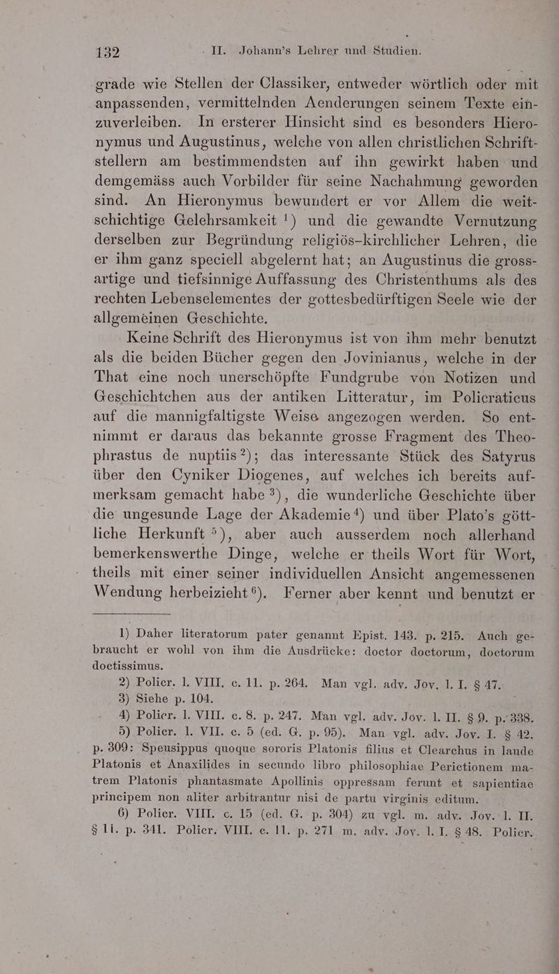 grade wie Stellen der Classiker, entweder wörtlich oder mit anpassenden, vermittelnden Aenderungen seinem Texte ein- zuverleiben. In ersterer Hinsicht sind es besonders Hiero- nymus und Augustinus, welche von allen christlichen Sehrift- stellern am bestimmendsten auf ihn gewirkt haben und demgemäss auch Vorbilder für seine Nachahmung geworden sind. An Hieronymus bewundert er vor Allem die weit- schichtige Gelehrsamkeit !) und die gewandte Vernutzung derselben zur Begründung religiös-kirchlicher Lehren, die er ihm ganz speciell abgelernt hat; an Augustinus die gross- artige und tiefsinnige Auffassung des Christenthums als des rechten Lebenselementes der gottesbedürftigen Seele wie der allgemeinen Geschichte. Keine Schrift des Hieronymus ist von ihm mehr benutzt als die beiden Bücher gegen den Jovinianus, welche in der That eine noch unerschöpfte Fundgrube von Notizen und Geschichtchen aus der antiken Litteratur, im Policraticus auf die mannigfaltigste Weise angezogen werden. So ent- nimmt er daraus das bekannte grosse Fragment des Theo- phrastus de nuptiis*); das interessante Stück des Satyrus über den Cyniker Diogenes, auf welches ich bereits auf- merksam gemacht habe ?), die wunderliche Geschichte über die ungesunde Lage der Akademie?) und über Plato’s gött- liche Herkunft °), aber auch ausserdem noch allerhand bemerkenswerthe Dinge, welche er theils Wort für Wort, theils mit einer seiner individuellen Ansicht angemessenen Wendung herbeizieht®). Ferner aber kennt und benutzt er 1) Daher literatorum pater genannt Epist. 143. p. 215. Auch ge- braucht er wohl von ihm die Ausdrücke: doctor doctorum, doctorum doctissimus. 2) Polier. 1. VIU. e. 11. p. 264. Man vgl. adv. Jov, 1.I. 8 47. 3) Siehe p. 104. | 4) Polier. 1. VII. ce. 8. p. 247. Man vgl. adv. Jov. 1.II. 89. p- 338. 5) Polier. 1. VII. e. 5 (ed. G. p. 95). Man vgl. adv. Jov. I. :$ 42. p- 309: Speusippus quoque sororis Platonis filius et Clearchus in laude Platonis et Anaxilides in secundo libro philosophiae Perietionem ma- trem Platonis phantasmate Apollinis oppressam ferunt et sapientiae principem non aliter arbitrantur nisi de partu virginis editum. 6) Polier. VIII. c. 15 (ed. G. p. 304) zu vgl. m. adv. Jov. 'l. II.