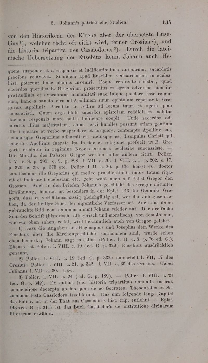 “von den Historikern der Kirche aber der übersetzte Euse- bius!), welcher recht oft citirt wird, ferner Orosius ?), und die historia tripartita des Cassiodorus®). Durch die latei- nische Uebersetzung des Eusebius kennt Johann auch He- quem suspenderat a'responsis et Iudifieationibus animarum, sacerdotis precibus relaxavit. Siquidem apud Eusebium Caesariensem in eceles. hist. poterunt haee plenius inveniri. Eoque referente constat, quod sacerdos querulus B. Gregorium prosecutus et agens adversus eum in- oratitudinis et exprobrans humanitati suae iniquo pondere esse repen- sum, hanc-a sancto viro ad Apollinem suum epistolam reportavit: Gre- gorius Apollini: Permitto te redire ad locum tuum et agere quae consuevisti. Quum ergo idolo sacerdos epistolam reddidisset, solutus daemon responsis more solito ludificare coepit. Unde sacerdos ad- miratus illius majestatem, eujus servi humiles possunt etiam 'gentium diis imperare et verbo suspendere et torquere, contempto Apolline suo, sequensque Gregorium adhaesit ei; factusque est disecipulus Christi qui . sacerdos Apollinis fuerat: ita in fide et religione profeeit ut B. Gre- gorio eredatur in regimine Neocaesariensis ecclesiae successisse. — Die Moralia des Pabstes Gregor werden unter andern citirt: Polier. 1. V. e.8. p. 295. ec. 9. p. 298. 1. VII. c.20. 1. VII. c. 1. p. 202. c. 17. p. 320. e. 25. p. 375 ete. Polier. 1. II. ec. 26. p. 134 heisst es: doctor sanctissimus ille Gregorius qui melleo praedicationis imbre totam riga- vit et inebriavit ecelesiam etc. geht wohl auch auf Pabst Gregor den Grossen. Auch in den Briefen Johann’s geschieht des Gregor mitunter Erwähnung, benutzt ist besonders in der Epist. 143 der Gedanke Gre- gor’s, dass es verhältnissmässig gleichgültig sei, wer den Job geschrie- ben, da der heilige Geist der eigentliche Verfasser sei. Auch das dabei gebrauchte Bild vom calamus nimmt Johann wieder auf. Der dreifache Sinn der Schrift (historisch, allegorisch und moralisch), von dem Johann, wie: wir oben sahen, redet, wird bekanntlich auch von Gregor gelehrt. 1) Dass die Angaben aus Hegesippus und Josephus dem Werke des Eusebius über die Kirchengeschichte entnommen sind, wurde schon oben bemerkt; Johann sagt es selbst (Polier. 1. II. e. 8. p. 76 ed. G.). Ebenso ist Polier. 1. VIII. c. 19 (ed. G. p. 329) Eusebius ausdrücklich genannt, 2) Polier. 1. VII. c. 19 (ed. G. p. 332) entspricht 1. VII, 17 des Orosius; Polier. 1. VIH. c. 21. p. 342. 1, VII. ec. 36 des Orosius, Ueber Julianus 1. VII. e. 30. Usw. 3) Polier. 1. VII. c. 24 (ed. G. p. 189). — Pohar# KIVDINEHM1 (ed. G. p. 342). Ex quibus (der historia tripartita) nonnulla inserui, compendiose decerpta ab his quae de eo Socrates, Theodoretus et So- zomenus teste Cassiodoro tradiderunt. Das nun folgende lange Kapitel des Polier. ist in der That aus Cassiodor’s hist. trip. entlehnt. — ‚Epist; 143-(ed. G. p. 211) ist das Buch Cassiodor’s de institutione divinarum litterarum erwähnt. Pur