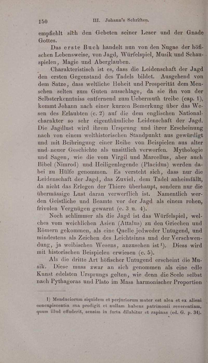 empfiehlt sith den Gebeten seiner Leser und der Gnade Gottes. Das erste Buch handelt nun von den Nugae der höfi- schen Lebensweise, von Jagd, Würfelspiel, Musik und Schau- - spielen, Magie und Aberglauben. F Charakteristisch ist es, dass die Leidenschaft der Jagd den ersten Gegenstand des Tadels bildet. Ausgehend von dem Satze, dass weltliche Hoheit und Prosperität dem Men- schen selten zum Guten ausschlage, da sie rhn von der Selbsterkenntniss entfernend zum Uebermuth treibe (cap. 1), kommt Johann nach einer kurzen Bemerkung über das We- sen des Erlaubten (c. 2) auf die dem englischen National- charakter so sehr eigenthümliche Leidenschaft der Jagd. Die Jagdlust wird ihrem Ursprung und ihrer Erscheinung nach von einem welthistorischen Standpunkt aus gewürdigt und mit Beibringung einer Reihe von Beispielen aus alter und: neuer Geschichte als unsittlich verworfen. Mythologie und Sagen, wie die vom Virgil und Marcellus, aber auch Bibel (Nimrod) und Heiligenlegende (Placidus) werden da- bei zu Hülfe genommen. Es versteht sich, dass nur die Leidenschaft der Jagd, das Zuviel, dem Tadel anheimfällt, da nicht das Erlegen der Thiere überhaupt, sondern nur die übermässige Lust daran verwerflich ist. Namentlich wer- den Geistliche und Beamte vor der Jagd als einem rohen, frivolen Vergnügen gewarnt (ce. 3 u. 4). Noch schlimmer als die Jagd ist das Würfelspiel, wel- ches vom weichlichen Asien (Attalus) zu den Griechen und Römern gekommen, als eine Quelle jedweder Untugend, und mindestens als Zeichen des Leichtsinns und der Verschwen- dung, ja weibischen Wesens, anzusehen ist!). Diess wird mit historischen Beispielen erwiesen (e. 5). Als die dritte Art höfischer Untugend erscheint die Mu- sik. Diese muss zwar an sich genommen als eine edle Kunst edelsten Ursprungs gelten, wie denn die Seele selbst ‚ nach Pythagoras und Plato im Mass harmonischer Proportion ° l) Mendaciorum siquidem et perjuriorum mater est alea et ex alieni concupiscentia sua prodigit et nullam habens patrimonii reverentiam, quum illud effuderit, sensim in furta dilabitur et rapinas (ed. G. p. 34).