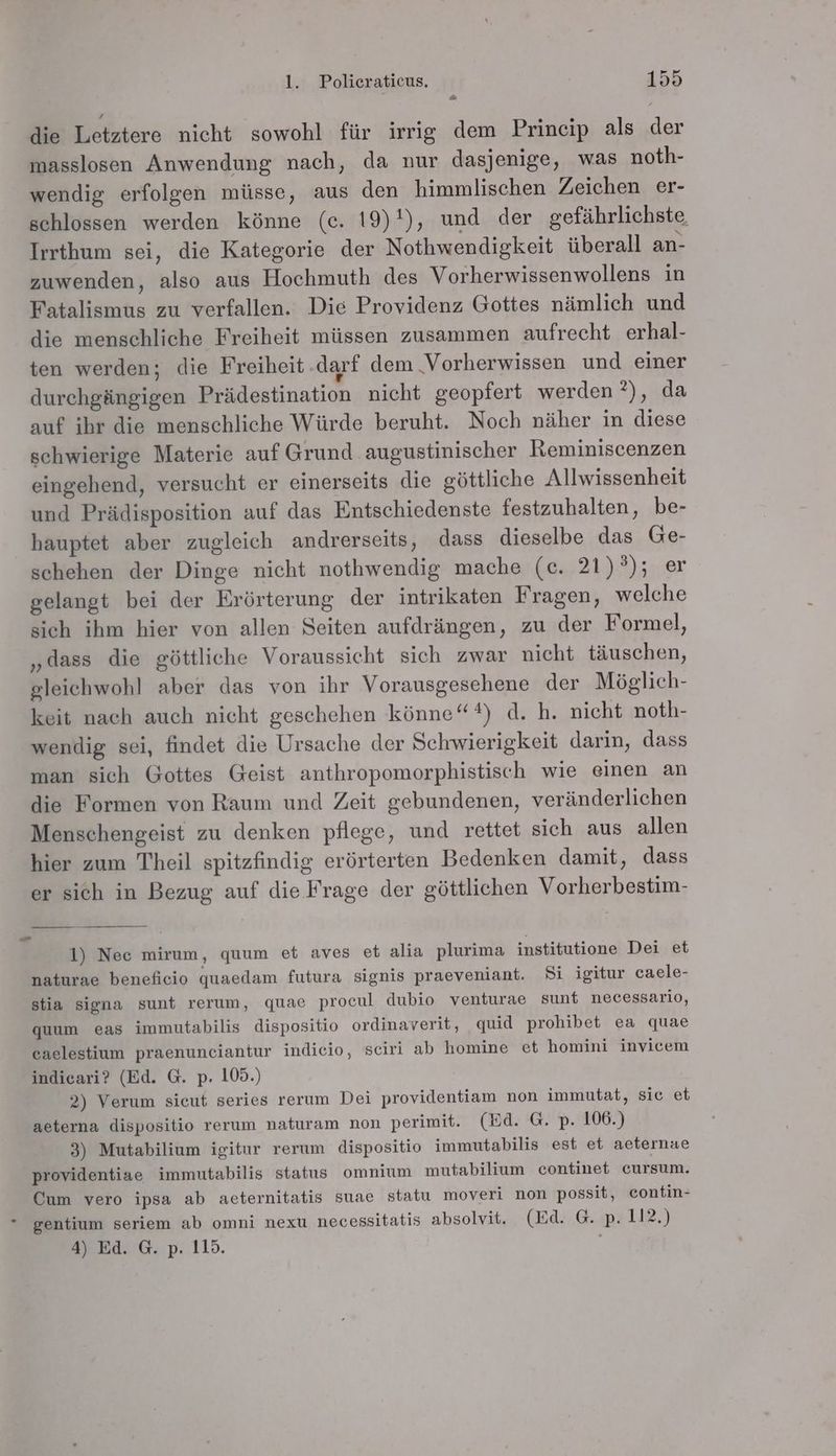 Do; die Letztere nicht sowohl für irrig dem Prineip als der masslosen Anwendung nach, da nur dasjenige, was noth- wendig erfolgen müsse, aus den himmlischen Zeichen er- schlossen werden könne (ce. 19)'), und der gefährlichste Irrthum sei, die Kategorie der Nothwendigkeit überall an- zuwenden, also aus Hochmuth des Vorherwissenwollens in Fatalismus zu verfallen. Die Providenz Gottes nämlich und die menschliche Freiheit müssen zusammen aufrecht erhal- ten werden; die Freiheit.darf dem ‚Vorherwissen und einer durehgängigen Prädestination nicht geopfert werden ?), da auf ihr die menschliche Würde beruht. Noch näher in diese schwierige Materie auf Grund augustinischer Reminiscenzen eingehend, versucht er einerseits die göttliche Allwissenheit und Prädisposition auf das Entschiedenste festzuhalten, be- hauptet aber zugleich andrerseits, dass dieselbe das Ge- schehen der Dinge nicht nothwendig mache (c. 21)°); er gelangt bei der Erörterung der intrikaten Fragen, welche sich ihm hier von allen Seiten aufdrängen, zu der Formel, „dass die göttliche Voraussicht sich zwar nicht täuschen, gleichwohl aber das von ihr Vorausgesehene der Möglich- keit nach auch nicht geschehen könne“) d. h. nicht noth- wendig sei, findet die Ursache der Schwierigkeit darin, dass man sich Gottes Geist anthropomorphistisch wie einen an die Formen von Raum und Zeit gebundenen, veränderlichen Menschengeist zu denken pflege, und rettet sich aus allen hier zum Theil spitzfindig erörterten Bedenken damit, dass er sich in Bezug auf die Frage der göttlichen Vorherbestim- Ed 1) Nec mirum, quum et aves et alia plurima institutione Dei et naturae beneficio quaedam futura signis praeveniant. Si igitur caele- stia signa sunt rerum, quae procul dubio venturae sunt necessario, gquum eas immutabilis dispositio ordinaverit, quid prohibet ea quae caelestium praenunciantur indicio, sciri ab homine et homini invicem indicari? (Ed. G. p. 109.) 2) Verum sicut series rerum Dei providentiam non immutat, sic et aeterna dispositio rerum naturam non perimit. (Ed. G. p. 106.) 3) Mutabilium igitur rerum dispositio immutabilis est et aeternae providentiae immutabilis status omnium mutabilium continet cursum. Cum vero ipsa ab aeternitatis suae statu moveri non possit, contin- ° gentium seriem ab omni nexu necessitatis absolvit. (Ed. G. p. 112.) 4) Ed. G. p. 115.