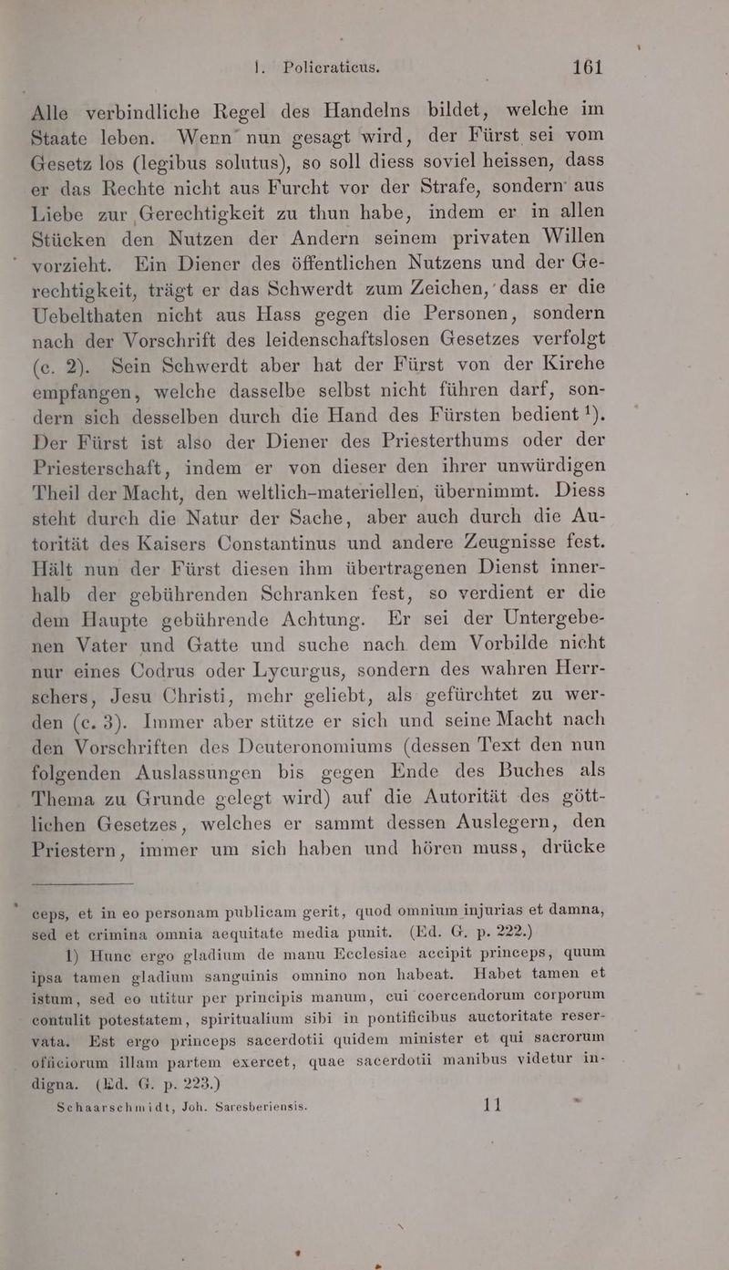 Alle verbindliche Regel des Handelns bildet, welche im Staate leben. Wenn’ nun gesagt wird, der Fürst sei vom Gesetz los (legibus solutus), so soll diess soviel heissen, dass er das Rechte nicht aus Furcht vor der Strafe, sondern’ aus Liebe zur Gerechtigkeit zu thun habe, indem er in allen Stücken den Nutzen der Andern seinem privaten Willen vorzieht. Ein Diener des öffentlichen Nutzens und der Ge- rechtigkeit, trägt er das Schwerdt zum Zeichen, dass er die Uebelthaten nicht aus Hass gegen die Personen, sondern nach der Vorschrift des leidenschaftslosen Gesetzes verfolgt (ce. 2). Sein Schwerdt aber hat der Fürst von der Kirche empfangen, welche dasselbe selbst nicht führen darf, son- dern sich desselben durch die Hand des Fürsten bedient '!). Der Fürst ist also der Diener des Priesterthums oder der Priesterschaft, indem er von dieser den ihrer unwürdigen Theil der Macht, den weltlich-materiellen, übernimmt. Diess steht durch die Natur der Sache, aber auch durch die Au- torität des Kaisers Constantinus und andere Zeugnisse fest. Hält nun der Fürst diesen ihm übertragenen Dienst inner- halb der gebührenden Schranken fest, so verdient er die dem Haupte gebührende Achtung. Er sei der Untergebe- nen Vater und Gatte und suche nach dem Vorbilde nicht nur eines Codrus oder Lycurgus, sondern des wahren Herr- schers, Jesu Christi, mehr geliebt, als gefürchtet zu wer- den (ec. 3). Immer aber stütze er sich und seine Macht nach den Vorschriften des Deuteronomiums (dessen Text den nun folgenden Auslassungen bis gegen Ende des Buches als Thema zu Grunde gelegt wird) auf die Autorität des gött- lichen Gesetzes, welches er sammt dessen Auslegern, den Priestern, immer um sich haben und hören muss, drücke ceps, et in eo personam publicam gerit, quod omnium injurias et damna, sed et erimina omnia aequitate media punit. (Ed. G. p. 222.) 1) Hune ergo gladium de manu Ecelesiae accipit princeps, quum ipsa tamen gladium sanguinis omnino non habeat. Habet tamen et istum, sed eo utitur per principis manum, cui coercendorum corporum contulit potestatem, spiritualium sibi in pontificibus auctoritate reser- vata. Est ergo princeps sacerdotii quidem minister et qui sacrorum offieiorum illam partem exercet, quae sacerdotii manibus videtur in- digna. (Ed. G. p. 223.) Schaarschmidt, Joh. Saresberiensis. 11 =