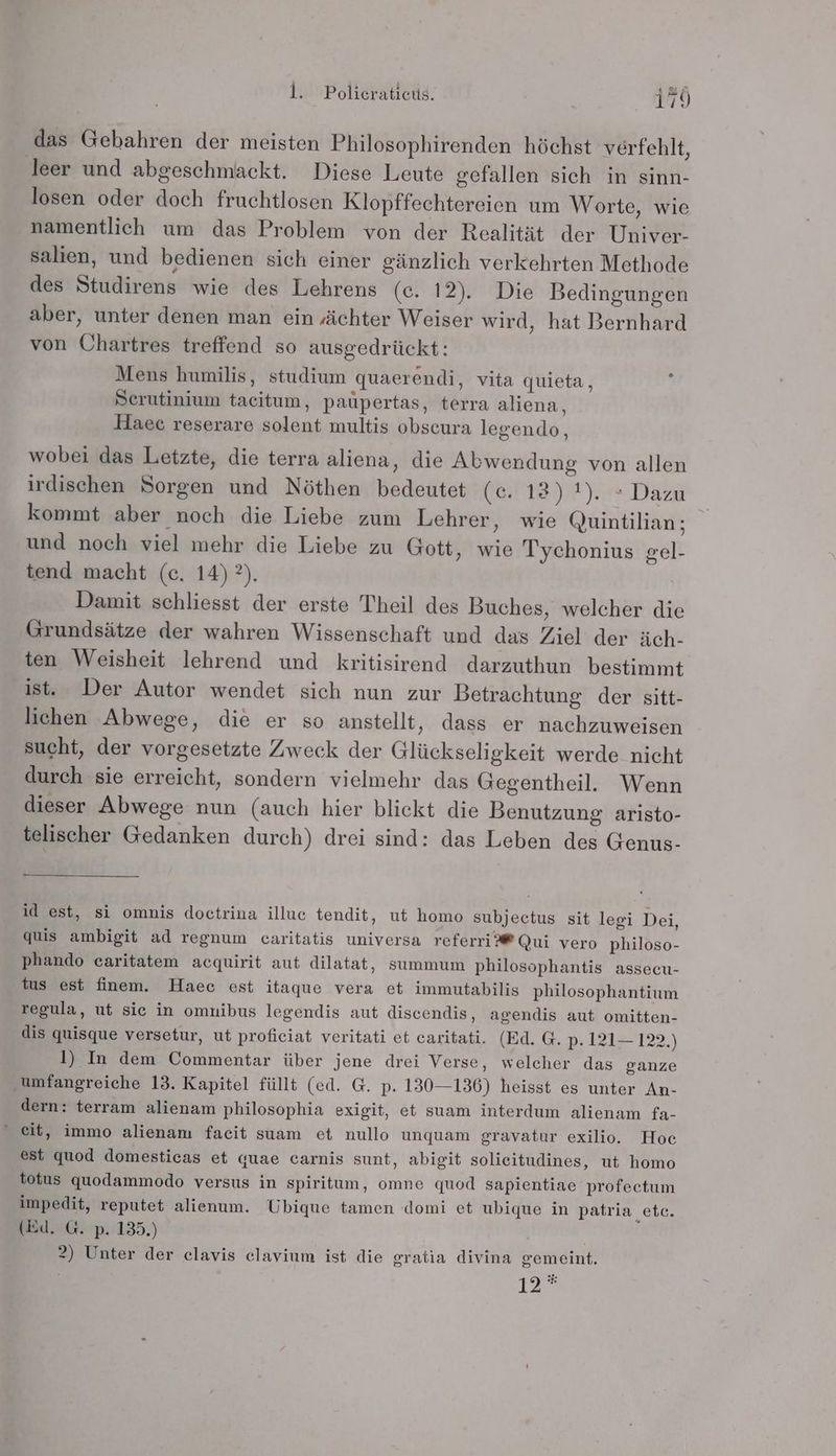 das Gebahren der meisten Philosophirenden höchst verfehlt, leer und abgeschmackt. Diese Leute gefallen sich in sinn- losen oder doch fruchtlosen Klopffechtereien um Worte, wie namentlich um das Problem von der Realität der Univer- salien, und bedienen sich einer gänzlich verkehrten Methode des Studirens wie des Lehrens (ec. 12). Die Bedingungen aber, unter denen man ein ‚ächter Weiser wird, hat Bernhard von Ühartres treffend so ausgedrückt: Mens humilis, studium quaerendi, vita quieta, Serutinium tacitum, paüpertas, terra aliena, Haeec reserare solent multis obseura legendo, wobei das Letzte, die terra aliena, die Alwendung von allen irdischen Sorgen und Nöthen bedeutet (c. 12) 1). » Dazu kommt aber noch die Liebe zum Lehrer, wie Quintilian; und noch viel mehr die Liebe zu Gott, wie Tychonius gel- tend macht (c. 14) ?). Damit schliesst der erste Theil des Buches, welcher die Grundsätze der wahren Wissenschaft und das Ziel der äch- ten Weisheit lehrend und kritisirend darzuthun bestimmt ist. Der Autor wendet sich nun zur Betrachtung der sitt- lichen Abwege, die er so anstellt, dass er nachzuweisen sucht, der vorgesetzte Zweck der Glückseligkeit werde nicht durch sie erreicht, sondern vielmehr das Gegentheil.e. Wenn dieser Abwege nun (auch hier blickt die Benutzung aristo- telischer Gedanken durch) drei sind: das Leben des Genus- id est, si omnis doctrina illuc tendit, ut homo subjectus sit legi Dei, quis ambigit ad regnum caritatis universa referri®®Qui vero philoso- phando caritatem acquirit aut dilatat, summum philosophantis assecu- tus est finem. Haec est itaque vera et immutabilis philosophantium regula, ut sic in omnibus legendis aut discendis, agendis aut omitten- dis quisque versetur, ut proficiat veritati et caritati. (Ed. G. p. 121— 122.) 1) In dem Commentar über jene drei Verse, welcher das ganze umfangreiche 13. Kapitel füllt (ed. G. p. 130-136) heisst es unter An- dern: terram alienam philosophia exigit, et suam interdum alienam fa- “ eit, immo alienam facit suam et nullo unquam gravatur exilio. Hoc est quod domesticas et quae carnis sunt, abigit solieitudines, ut homo totus quodammodo versus in spiritum, omne quod sapientiae profectum impedit, reputet alienum. Ubique tamen domi et ubique in patria etc. (Ed. G. p. 135.) | 2) Unter der elavis elavium ist die gratia divina gemeint. 12°