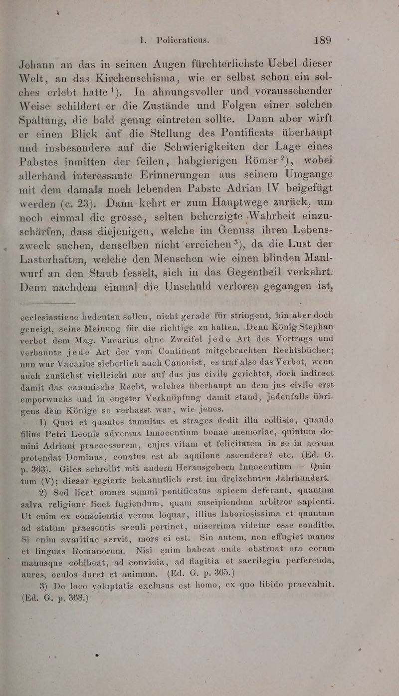 Johann an das in seinen Augen fürchterlichste Uebel dieser Welt, an das Kirchenschisma, wie er selbst schon ein sol- ches erlebt hatte!), In ahnungsvoller und voraussehender Weise schildert er die Zustände und Folgen einer solchen Spaltung, die bald genug eintreten sollte. Dann aber wirft er einen Blick auf die Stellung des Pontificats überhaupt und insbesondere auf die Schwierigkeiten der Lage eines Pabstes inmitten der feilen, habgierigen Römer ?), wobei allerhand interessante Erinnerungen äus seinem Umgange mit dem damals noch lebenden Pabste Adrian IV beigefügt werden (c. 23). Dann kehrt er zum Hauptwege zurück, um noch einmal die grosse, selten beherzigte ‚Wahrheit einzu- schärfen, dass diejenigen, welche im Genuss ihren Lebens- zweck suchen, denselben nicht erreichen ?), da die Lust der Lasterhaften, welche den Menschen wie einen blinden Maul- wurf an den Staub fesselt, sich in das Gegentheil verkehrt: Denn nachdem einmal die Unschuld verloren gegangen ist, ecelesiastieae bedeuten sollen, nicht gerade für stringent, bin aber doch geneigt, seine Meinung für die richtige zu halten, Denn König Stephan verbot dem Mag. Vacarius ohne Zweifel jede Art des Vortrags und verbannte jede Art der vom Continent mitgebrachten Rechtsbücher; nun war Vacarius sicherlich auch Canonist, es traf also das Verbot, wenn auch zunächst vielleicht nur auf das jus civile gerichtet, doch indirect damit das canonische Recht, welches überhaupt an dem jus eivile erst emporwuchs und in engster Verknüpfung damit stand, jedenfalls übri- gens dem Könige so verhasst war, wie jenes. 1) Quot et quantos tumultus et strages dedit illa collisio, quando filius Petri Leonis adversus Innocentium bonae memoriae, quintum do- mini Adriani praecessorem, cujus vitam et felicitatem in se in aevum protendat Dominus, conatus est ab aqnilone ascendere? etc. (Ed. G. p. 363). Giles schreibt mit andern Herausgebern Innocentium — Quin- tum (V); dieser regierte bekanntlich erst im dreizehnten Jahrhundert. 2) Sed licet omnes summi pontificatus apicem deferant, quantum salva religione licet fugiendum, quam suscipiendum arbitror sapienti. Ut enim ex conseientia verum loquar, illius laboriosissima et quantum ad statum praesentis seculi pertinet, miserrima videtur esse conditio. Si enim avaritiae servit, mors ei est. Sin autem, non eflugiet manus et linguas Romanorum. Nisi enim habeat.unde obstruat ora eorum manusque cohibeat, ad convieia, ad flagitia et sacrilegia perferenda, aures, oculos duret et animum. (Ed. G. p. 369.) 3) De loco voluptatis exclusus est homo, ex quo libido praevaluit. (Ed. G. p. 368.)