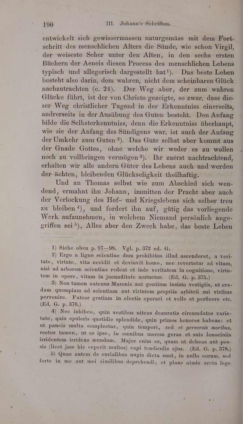 entwickelt sich gewissermassen naturgemäss mit dem Fort- schritt des menschlichen Alters die Sünde, wie schon Virgil, der weiseste Seher unter den Alten, in den sechs ersten Büchern der Aeneis diesen Process des menschlichen Lebens typisch und allegorisch dargestellt hat!). Das beste Leben besteht also darin, dem wahren, nicht dem scheinbaren Glück nachzutrachten (c. 24). Der Weg aber, der zum wahren Glücke führt, ist der von Christo gezeigte, so zwar, dass die- ser Weg christlicher Tugend in der Erkenntniss einerseits, andrerseits in der Ausübung des Guten besteht. Den Anfang bilde die Selbsterkenntniss, denn die Erkenntniss überhaupt, wie sie der Anfang des Sündigens war, ist auch der Anfang der Umkehr zum Guten ?). Das Gute selbst aber kommt aus der Gnade Gottes, ohne welche wir weder es zu wollen noch zu vollbringen vermögen ?). Ihr zuerst nachtrachtend, erhalten wir alle andern Güter des Lebens auch und werden der- ächten, bleibenden Glückseligkeit theilhaftig. Und an Thomas selbst wie zum Abschied sich wen- dend, ermahnt ihn Johann, immitten der Pracht aber auch der Verlockung des Hof- und Kriegslebens sich selber treu zu bleiben ®), und fordert ihn auf, gütig das vorliegende Werk aufzunehmen, in welchem Niemand persönlich ange- griffen sei?), Alles aber den Zweck habe, das beste Leben 1) Siehe oben p. 97—98. Vgl. p. 372 ed. G. 2) Ergo a ligno scientiae dum prohibitus illud ascenderet, a veri- tate, virtute, vita cecidit et deviavit homo, nee revertetur ad vitam, nisi ad arborem seientiae redeat et inde veritatem in cognitione, virtu- tem in opere, vitam in jucunditate mutuetur. (Ed. G. p- 375.) 3) Non tamen eatenus Maronis aut gentium insisto vestigiis, ut cre- dam quempiam ad scientiam aut virtutem propriis arbitrii sui viribus pervenire. Fateor gratiam in eleetis operari et velle et perficere etc. (Ed. G. p. 376.) 4) Nec inhibeo, quin vestibus niteas deauratis eircumdatus varie- tate, quin epuleris quotidie splendide, quin primos honores habeas: et ut paucis multa complectar, quin tempori, sed et perversis moribus, rectus tamen, ut es ipse, iu omnibus morem geras et suis lenoeiniis irridentem irrideas mundum. Major enim es, quam ut debeas aut pos- sis (licet jam hie ceperit multos) capi tendieulis ejus. (Ed. G. p. 378.) 9) Quae autem de eurialibus nugis dieta sunt, in nullo eorum, sed forte in me aut mei similibus deprehendi; et plane nimis areta lege