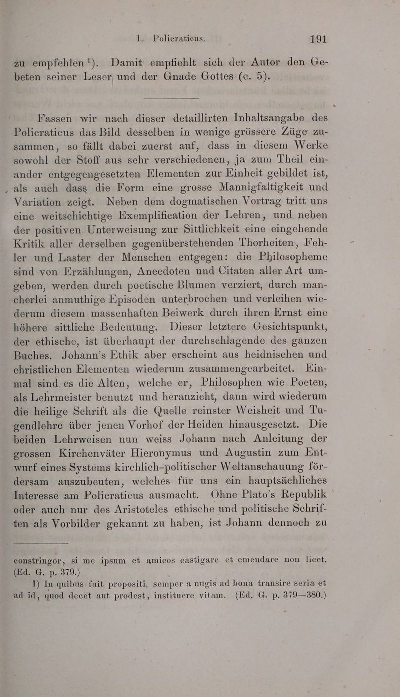 iR zu empfehlen !). Damit empfiehlt sich der Autor den Ge- beten seiner Leser, und der Gnade Gottes (ce. 5). Fassen wir nach dieser detaillirten Inhaltsangabe des Policraticus das Bild desselben in wenige grössere Züge zu- sammen, so fällt dabei zuerst auf, dass in diesem Werke sowohl der Stoff aus sehr verschiedenen, ja zum Theil ein- ander entgegengesetzten Elementen zur Einheit gebildet ist, als auch dass die Form eine grosse Mannigfaltigkeit und Variation zeigt. Neben dem dogmatischen Vortrag tritt uns eine weitschichtige Exemplification der Lehren, und neben der positiven Unterweisung zur Sittlichkeit eine eingehende Kritik aller derselben gegenüberstehenden Thorheiten, Feh- ler und Laster der Menschen entgegen: die Philosopheme sind von Erzählungen, Anecdoten und Uitaten aller Art um- geben, werden durch poetische Blumen verziert, durch man- derum diesem massenhaften Beiwerk durch ihren Ernst eine höhere sittliche Bedeutung. Dieser letztere Gesichtspunkt, der ethische, ist überhaupt der durchschlagende des ganzen Buches. Johann’s Ethik aber erscheint aus heidnischen und christlichen Elementen wiederum zusammengearbeitet. KEin- mal sind es die Alten, welche er, Philosophen wie Poeten, als Lehrmeister benutzt und heranzieht, dann wird wiederum die heilige Schrift als die Quelle reinster Weisheit und Tu- gendlehre über jenen Vorhof der Heiden hinausgesetzt. Die beiden Lehrweisen nun weiss Johann nach Anleitung der grossen Kirchenväter Hieronymus und Augustin zum Ent- wurf eines Systems kirchlich-politischer Weltanschauung för- dersam auszubeuten, welches für uns ein hauptsächliches oder auch nur des Aristoteles ethische und politische Schrif- ten als Vorbilder gekannt zu haben, ist Johann dennoch zu constringor, si me ipsum et amicos castigare et emendare non licet. (Ed. G. p. 379.) \ !) In quibus fuit propositi, semper a nugis ad bona transire seria et ad id, quod decet aut prodest, instituere vitam. (Ed. G. p. 379—380.)