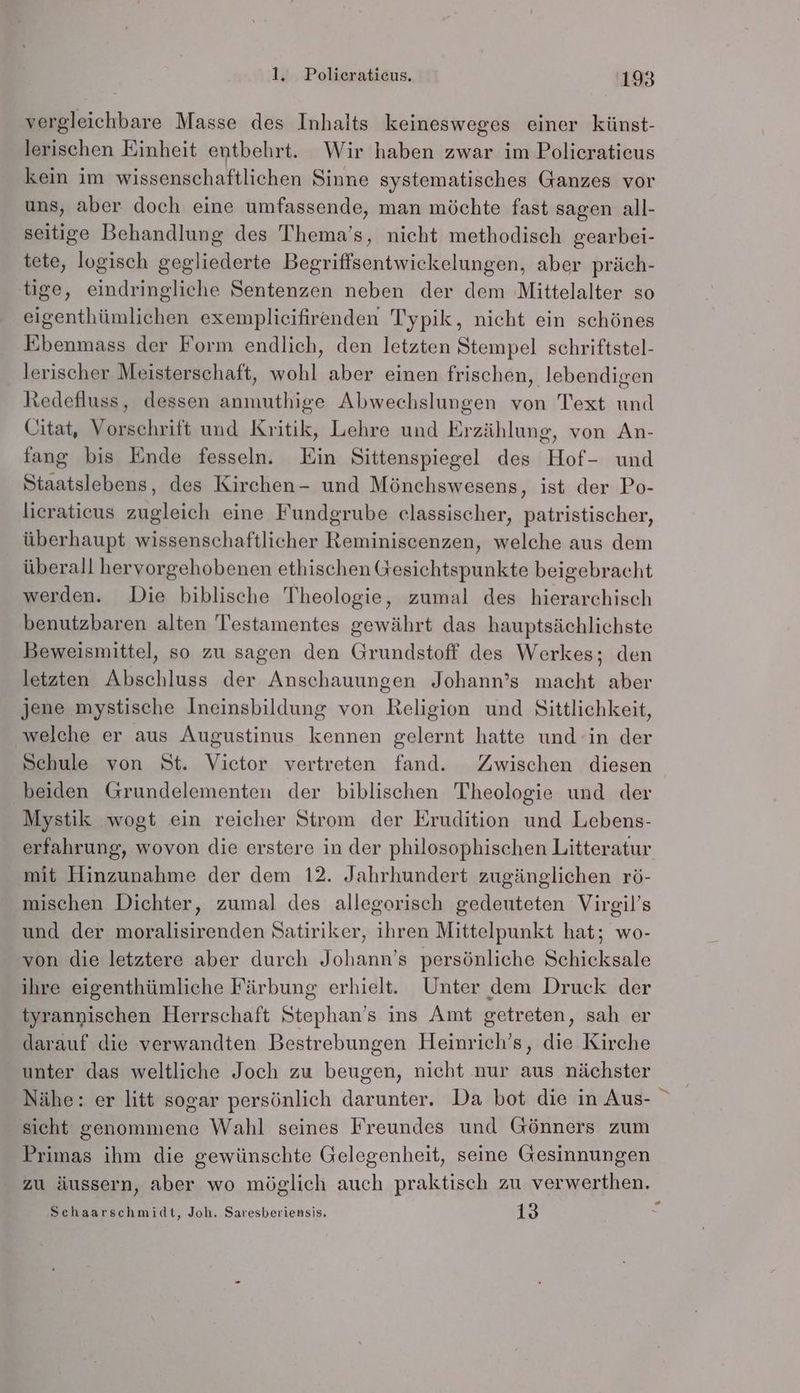 vergleichbare Masse des Inhalts keinesweges einer künst- lerischen Einheit entbehrt. Wir haben zwar im Polieratieus kein im wissenschaftlichen Sinne systematisches Ganzes vor uns, aber doch eine umfassende, man möchte fast sagen all- seitige Behandlung des Thema’s, nicht methodisch gearbei- tete, logisch gegliederte Begriffsentwickelungen, aber präch- tige, eindringliche Sentenzen neben der dem Mittelalter so eigenthümlichen exemplicifirenden Typik, nicht ein schönes Ebenmass der Form endlich, den letzten Stempel schriftstel- lerischer Meisterschaft, wohl aber einen frischen, lebendigen Redefluss, dessen anmuthige Abwechslungen von Text und Citat, Vorschrift und Kritik, Lehre und Erzählung, von An- fang bis Ende fesseln. Ein Sittenspiegel des Hof- und Staatslebens, des Kirchen- und Mönchswesens, ist der Po- lieratieus zugleich eine Fundgrube classischer, patristischer, überhaupt wissenschaftlicher Reminiscenzen, welche aus dem überall hervorgehobenen ethischen Gesichtspunkte beigebracht werden. Die biblische Theologie, zumal des hierarchisch benutzbaren alten Testamentes gewährt das hauptsächlichste Beweismittel, so zu sagen den Grundstoff des Werkes; den letzten Abschluss der Anschauungen Johann’s macht aber jene mystische Ineinsbildung von Religion und Sittlichkeit, welche er aus Augustinus kennen gelernt hatte und in der Schule von St. Victor vertreten fand. Zwischen diesen beiden Grundelementen der biblischen Theologie und der Mystik wogt ein reicher Strom der Erudition und Lebens- erfahrung, wovon die erstere in der philosophischen Litteratur mit Hinzunahme der dem 12. Jahrhundert zugänglichen rö- mischen Dichter, zumal des allegorisch gedeuteten Virgil’s und der moralisirenden Satiriker, ihren Mittelpunkt hat; wo- von die letztere aber durch Johann’s persönliche Schicksale ihre eigenthümliche Färbung erhielt. Unter dem Druck der tyranpischen Herrschaft Stephan’s ins Amt getreten, sah er darauf die verwandten Bestrebungen Heinrich’s, die Kirche unter das weltliche Joch zu beugen, nicht nur aus nächster Nähe: er litt sogar persönlich darunter. Da bot die in Aus- sicht genommene Wahl seines Freundes und Gönners zum Primas ihm die gewünschte Gelegenheit, seine Gesinnungen zu äussern, aber wo möglich auch praktisch zu verwerthen. E Schaarschmidt, Joh. Saresberiensis, 13