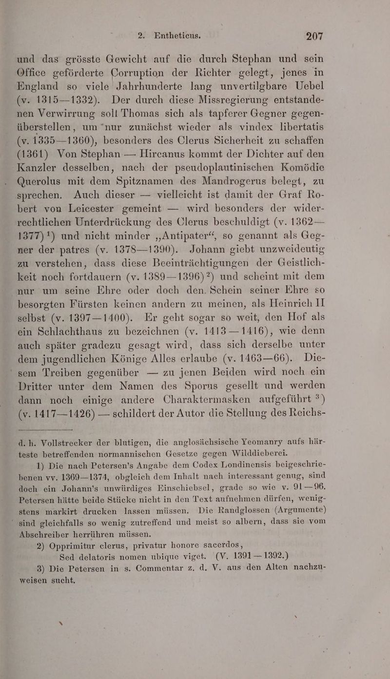und das grösste Gewicht auf die durch Stephan und sein Office geförderte Corruption der Richter gelegt, jenes in England so viele Jahrhunderte lang unvertilgbare Uebel (v. 1315—1332). Der durch diese Missregierung entstande- nen Verwirrung soll Thomas sich als tapferer Gegner gegen- überstellen, um 'nur zunächst wieder als vindex libertatis (v. 1335—1360), besonders des Ulerus Sicherheit zu schaffen (1361) Von Stephan — Hircanus kommt der Dichter auf den Kanzler desselben, nach der pseudoplautinischen Komödie Querolus mit dem Spitznamen des Mandrogerus belegt, zu sprechen. Auch dieser — vielleicht ist damit der Graf Ro- bert von Leicester gemeint — wird besonders der wider- rechtlichen Unterdrückung des Clerus beschuldigt (v. 1362 — 1377) *) und nicht minder ‚Antipater‘, so genannt als Geg- ner der patres (v. 1378—1390). Johann giebt unzweideutig zu verstehen, dass diese Beeinträchtigungen der Geistlich- keit noch fortdauern (v. 1389—1396)?) und scheint mit dem nur um seine Ehre oder doch den. Schein seiner Ehre so besorgten Fürsten keinen andern zu meinen, als Heinrich II selbst (v. 1397—1400). Er geht sogar so weit, den Hof als ein Schlachthaus zu bezeichnen (v. 1413 — 1416), wie denn auch später gradezu gesagt wird, dass sich derselbe unter dem jugendlichen Könige Alles erlaube (v. 1463—66). Die- ' sem Treiben gegenüber — zu jenen Beiden wird noch ein Dritter unter dem Namen des Sporns gesellt und werden dann noch einige andere Charaktermasken aufgeführt ®) (v. 1417— 1426) — schildert der Autor die Stellung des Reichs- d.h. Vollstrecker der blutigen, die anglosächsische Yeomanry aufs här- teste betreffenden normannischen Gesetze gegen Wilddieberei. 1) Die nach Petersen’s Angabe dem Codex Londinensis beigeschrie- benen vv. 1369—1374, obgleich dem Inhalt nach interessant genug, sind doch ein Johann’s unwürdiges Einschiebsel, grade so wie v. 91—9. Petersen hätte beide Stücke nicht in den Text aufnehmen dürfen, wenig- stens markirt drucken lassen müssen. Die Randglossen (Argumente) “sind gleichfalls so wenig zutreffend und meist so albern, dass sie vom Abschreiber herrühren müssen. | 2) Opprimitur elerus, privatur honore sacerdos, Sed delatoris nomen ubique viget. (V. 1391 — 1392.) 3) Die Petersen in s. Commentar z. d. V. aus den Alten nachzu- weisen sucht.