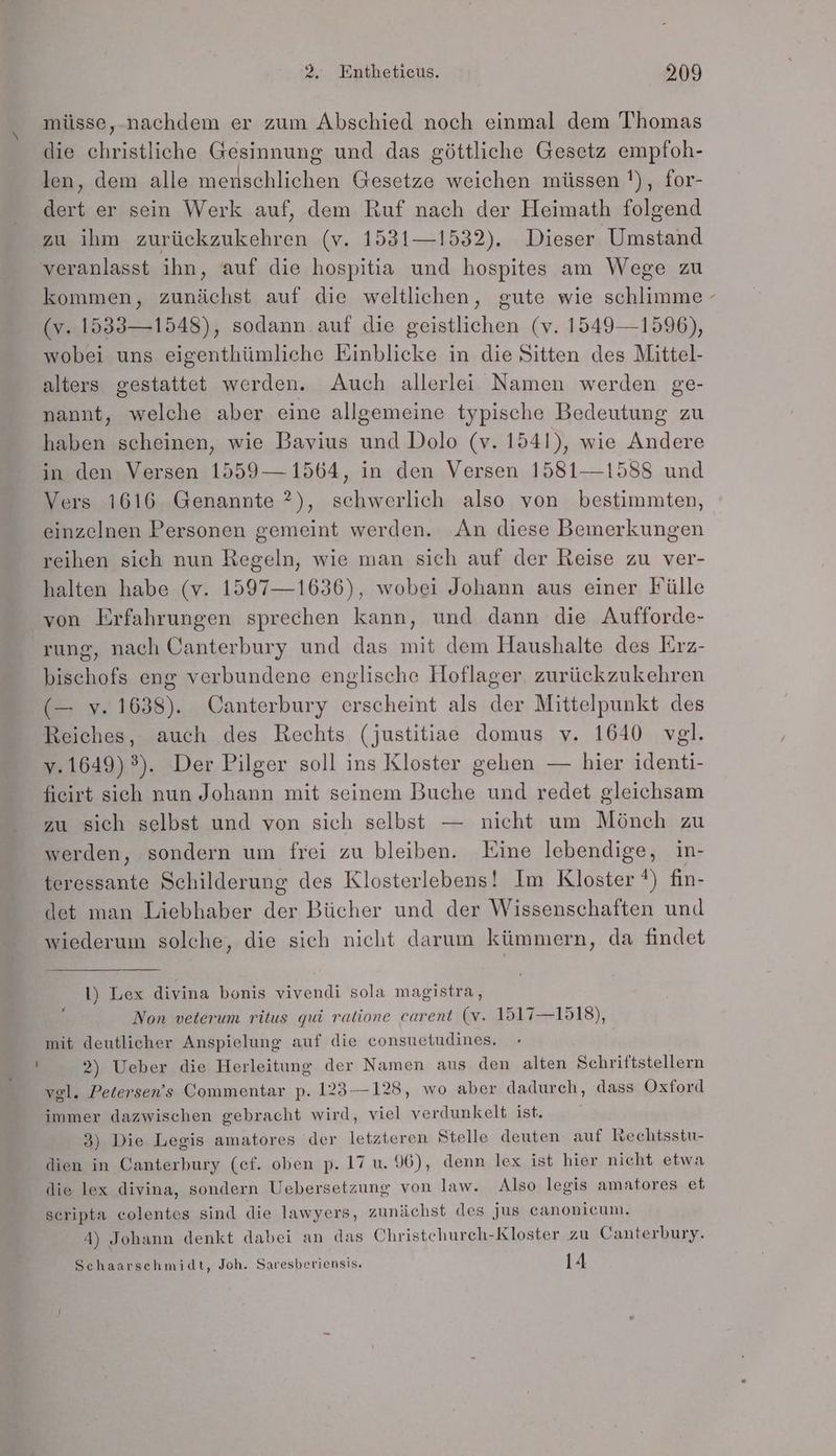 müsse, nachdem er zum Abschied noch einmal dem Thomas die christliche Gesinnung und das göttliche Gesetz empfoh- len, dem alle menschlichen Gesetze weichen müssen !), for- dert er sein Werk auf, dem Ruf nach der Heimath folgend zu ihm zurückzukehren (v. 1531—1532). Dieser Umstand kommen, zunächst auf die weltlichen, gute wie schlimme (v. 1533— 1548), sodann auf die geistlichen (v. 1549—1596), wobei uns eigenthümliche Einblicke in die Sitten des Mittel- alters gestattet werden. Auch allerlei Namen werden ge- nannt, welche aber eine allgemeine typische Bedeutung zu haben scheinen, wie Bavius und Dolo (v. 1541), wie Andere in den Versen 1559 — 1564, in den Versen 1581—1588 und Vers 1616 Genannte ?), schwerlich also von bestimmten, einzelnen Personen gemeint werden. An diese Bemerkungen reihen sich nun Regeln, wie man sich auf der Reise zu ver- halten habe (v. 1597—1636), wobei Johann aus einer Fülle von Erfahrungen sprechen kann, und dann die Aufforde- rung, nach Canterbury und das mit dem Haushalte des Erz- bischofs eng verbundene englische Hoflager zurückzukehren (— v. 1638). Canterbury erscheint als der Mittelpunkt des Reiches, auch des Rechts (justitiae domus v. 1640 vgl. v.1649) 3). Der Pilger soll ins Kloster gehen — hier identi- fieirt sich nun Johann mit seinem Buche und redet gleichsam zu sich selbst und von sich selbst — nicht um Mönch zu werden, sondern um frei zu bleiben. Eine lebendige, in- teressante Schilderung des Klosterlebens! Im Kloster !) fin- det man Liebhaber der Bücher und der Wissenschaften und wiederum solche, die sich nicht darum kümmern, da findet 1) Lex divina bonis vivendi sola magistra, Non veterum ritus qui ratione carent (v. 1517—1518), mit deutlicher Anspielung auf die consuetudines. 2) Ueber die Herleitung der Namen aus den alten Schriftstellern vel. Petersen’s Commentar p. 123—128, wo aber dadurch, dass Oxford immer dazwischen gebracht wird, viel verdunkelt ist. 3) Die Legis amatores der letzteren Stelle deuten auf Rechtsstu- dien in Canterbury (ef. oben p. 17 u. 96), denn lex ist hier nicht etwa die lex divina, sondern Uebersetzung von law. Also legis amatores et scripta colentes sind die lawyers, zunächst des jus eanonicum. Schaarschmidt, Joh. Saresberiensis. 14 \