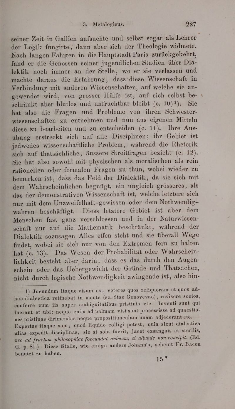 der Logik fungirte, dann aber sich der Theologie widmete. Nach langen Fahrten in die Hauptstadt Paris zurückgekehrt, fand er die Genossen seiner jugendlichen Studien über Dia- lektik noch immer an der Stelle, wo er sie verlassen und machte daraus die Erfahrung, dass diese Wissenschaft in Verbindung mit anderen Wissenschaften, auf welche sie an- gewendet wird, von grosser Hülfe ist, auf sich selbst be- schränkt aber blutlos und unfruchtbar bleibt (c. 10)1). Sie hat also die Fragen und Probleme von ihren Schwester- wissenschaften zu entnehmen und nun aus eigenen Mitteln ‚ übung erstreckt sich auf alle Disciplinen; ihr Gebiet ist jedwedes wissenschaftliche Problem, während die Rhetorik sich auf thatsächliche, äussere Streitfragen bezieht (c. 12). Sie hat also sowohl mit physischen als moralischen als rein rationellen oder formalen Fragen zu thun, wobei wieder zu bemerken ist, dass das Feld der Dialektik, da sie sich mit dem Wahrscheinlichen begnügt, ein ungleich grösseres, als das der demonstrativen Wissenschaft ist, welche letztere sich nur mit dem Unzweifelhaft-gewissen oder dem Nothwendig- wahren beschäftigt. Diess letztere Gebiet ist aber dem Menschen fast ganz verschlossen und in der Naturwissen- schaft nur auf die Mathematik beschränkt, während der Dialektik sozusagen Alles offen steht und sie überall Wege findet, wobei sie sich nur von den Extremen fern zu halten hat (c. 13). Das Wesen der Probabilität oder Wahrschein- lichkeit besteht aber darin, dass es das durch den Augen- schein oder das Uebergewicht der Gründe und Thatsachen, nicht durch logische Nothwendigkeit zwingende ist, also hin- 1) Jucundum itaque visum est, veteres quos reliqueram et quos ad- hue dialeetica retinebat in monte (sc. Stae Genovevae), revisere socios, eonferre eum iis super ambiguitatibus pristinis etc. Inventi sunt qui fuerant et ubi: neque enim ad palmam visi sunt processisse ad quaestio- nes pristinas dirimendas neque propositiuneulam unam adjecerant ete. — Expertus itaque sum, quod liquido colligi potest, quia sicut dialectica alias expedit diseiplinas, sie si sola fuerit, jacet exsanguis et sterilis, nec ad fructum philosophiae foecundat animum, si aliunde non concipit. (Bd. G. p. 81.) Diese Stelle, wie einige andere Johann’s, scheint Fr. Bacon benutzt zu habeıt. 15° ,