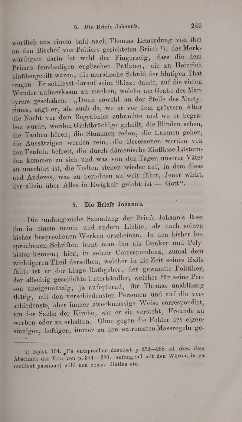 wörtlich aus einem bald nach Thomas Ermordung von ihm an den Bischof von Poitiers gerichteten Briefe !): dasMerk- würdigste darin ist wohl der Fingerzeig, dass die dem Primas feindseligen englischen Prälaten, die zu Heinrich hinübergeeilt waren, die moralische Schuld der blutigen That trügen. Er schliesst darauf seine Skizze damit, auf die vielen Wunder aufmerksam zu machen, welche am Grabe des Mar- tyrers geschähen. „Denn sowohl an der Stelle des Marty- riums, sagt er, als auch da, wo er vor dem grössern Altar die Nacht vor dem Begräbniss zubrachte und wo er begra- ben wurde, werden Gichtbrüchige geheilt, die Blinden sehen, die Tauben hören, die Stummen reden, die Lahmen gehen, die Aussätzigen werden rein, die Besessenen werden von den Teufeln befreit, die durch dämonische Einflüsse Lästern- den kommen zu sich und was von den Tagen unserer Väter an unerhört ist, die Todten stehen wieder auf, in dem diess und Anderes, was zu berichten zu weit führt, Jener wirkt, der allein über Alles in Ewigkeit gelobt ist — Gott“. 5. Die Briefe Johann’s, Die umfangreiche Sammlung der Briefe Johann's lässt hn in einem neuen und andern Lichte, als nach seinen bisher besprochenen Werken erscheinen. In den bisher be- sprochenen Schriften lernt man ihn als Denker und Poly- histor kennen; hier, in seiner Correspondenz, zumal dem wichtigeren Theil derselben, welcher in die Zeit seines Exils fällt, ist er der kluge Rathgeber, der gewandte Politiker, der allseitig geschickte Unterhändler, welcher für seine Per- son uneigennützig, ja aufopfernd, für Thomas unablässig thätig, mit den verschiedensten Personen und auf die ver- schiedenste, aber immer zweckmässige Weise correspondirt, um der Sache der Kirche, wie er sie versteht, Freunde zu werben oder zu erhalten. Ohne gegen die Fehler des eigen- sinnigen, heftigen, immer zu den extremsten Massregeln ge- v4 I) Epist. 104. „Es entsprechen daselbst p. 252—258 ed. Giles dem Abschnitt der Vita von p. 374— 380, anfangend mit den Worten in ea (seilicet passione) mihi non censui diutius etc,