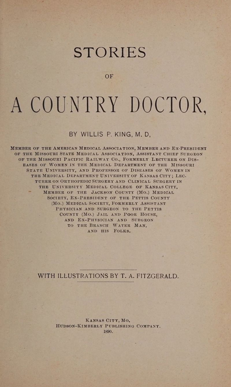 \ STORIES » OF BeCOUNIKY DOCTOR, BY WILLIS P. KING, M. D, MEMBER OF THE AMERICAN MEDICAL ASSOCIATION, MEMBER AND Ex-PRESIDENT OF THE MISSOURI STATE MEDICAL ASSOCIATION, ASSISTANT CHIEF SURGEON OF THE MISSOURI PACIFIC RAILWAY Co., FORMERLY LECTURER ON DIS- EASES OF WOMEN IN THE MEDICAL DEPARTMENT OF THE MISSOURI STATE UNIVERSITY, AND PROFESSOR OF DISEASES OF WOMEN IN THE MEDICAL DEPARTMENT UNIVERSITY OF KANSAS OITY; LEC- TURER ON ORTHOPEDIC SURGERY AND CLINICAL SURGERY IN THE UNIVERSITY MEDICAL COLLEGE OF KANSAS CITY, re MEMBER OF THE JACKSON COUNTY (MO.) MEDICAL SOCIETY, EX-PRESIDENT OF THE PETTIS COUNTY (Mo.) MEDICAL SOCIETY, FORMERLY ASSISTANT PHYSICIAN AND SURGEON TO THE PETTIS COUNTY (MO.) JAIL AND POOR HOUSE, AND EX-PHYSICIAN AND SURGEON TO THE BRANCH WATER MAN, AND HIS FOLKS, WITH ILLUSTRATIONS BY T. A. FITZGERALD. KANSAS CITY, Mo, HUDSON-KIMBERLY PUBLISHING COMPANY. 1890.