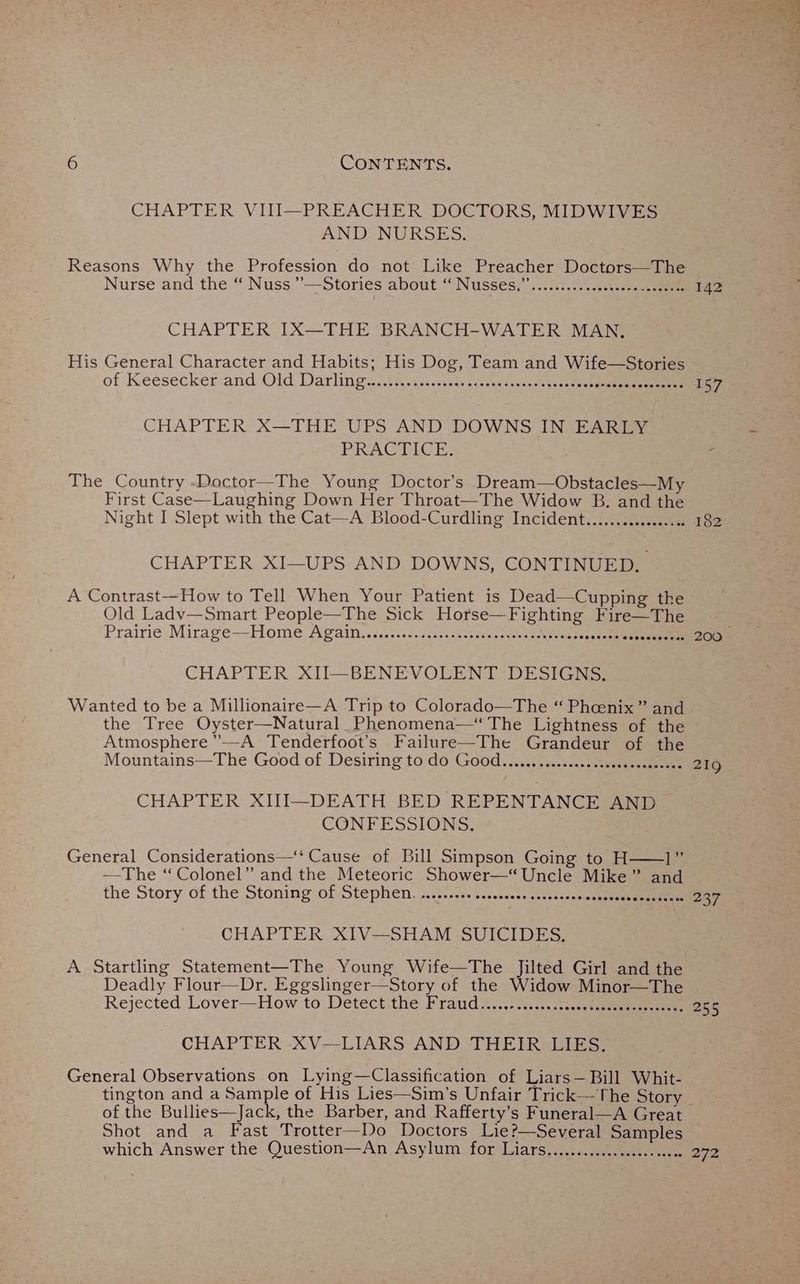 CHAPTER VII~PREACHER- DOCTORS, MIDWiy E3 AND NURSES. Reasons Why the Profession do not Like Preacher Doctors—The Nurse'and the “| Nuss.”’-—Stories about “Nussecr icc...) eee oe CHAPTER IX—THE BRANCH-WATER MAN, His General Character and Habits; His Dog, Team and Wife—Stories of Keesecker and Old Darlings. Aajoes casas cacetaens cseheae tee eee CHAPTER X—THE UPS AND DOWNS IN EARLY PRACECE The Country -Doctor—The Young Doctor’s Dream—Obstacles—My First Case—Laughing Down Her Throat—The Widow B. and the Night I Slept with the Cat—A Blood-Curdling Incident............... CHAPTER XI—UPS AND DOWNS, CONTINUED, A Contrast--How to Tell When Your Patient is Dead—Cupping the Old Ladv—Smart People—The Sick Horse—Fighting Fire—The Prairie Mirage—Home AGaln........:.ss0s--sssessayess ee /\sdunusaetath aeeeennnene CHAPTER XII—BENEVOLENT -DESIGNS. Wanted to be a Millionaire—A Trip to Colorado—The “ Pheenix” and the Tree Oyster—Natural Phenomena—“ The Lightness of the Atmosphere’’—A Tenderfoot’s Failure—The Grandeur of the Mountains—The Good of Desiring to do Good...............ssecsececoeceee CHAPTER XIII—DEATH BED REPENTANCE AND CONFESSIONS, —The ‘“ Colonel” and the Meteoric Shower—“ Uncle Mike” an the Story of the Stoning’ of Stephen. 2iiis.s. sssecoss «ccaducepeutne eens CHAPTER XIV—SHAM -SUICIDES,. A Startling Statement—The Young Wife—The Jilted Girl and the Deadly Flour—Dr. Eggslinger—Story of the Widow Minor—The Rejected Lover—How to Detectithe Fraud ..-201., man see ee CHAPTER XV—LIARS AND THEIR LIES. General Observations on Lying—Classification of Liars— Bill Whit- tington and a Sample of His Lies—Sim’s Unfair Trick—The Story of the Bullies—Jack, the Barber, and Rafferty’s Funeral—A Great Shot and a Fast Trotter—Do Doctors Lie?—Several Samples which Answer the Question—An Asylum for Liars.............2000. ssece 142 157 219 237 255