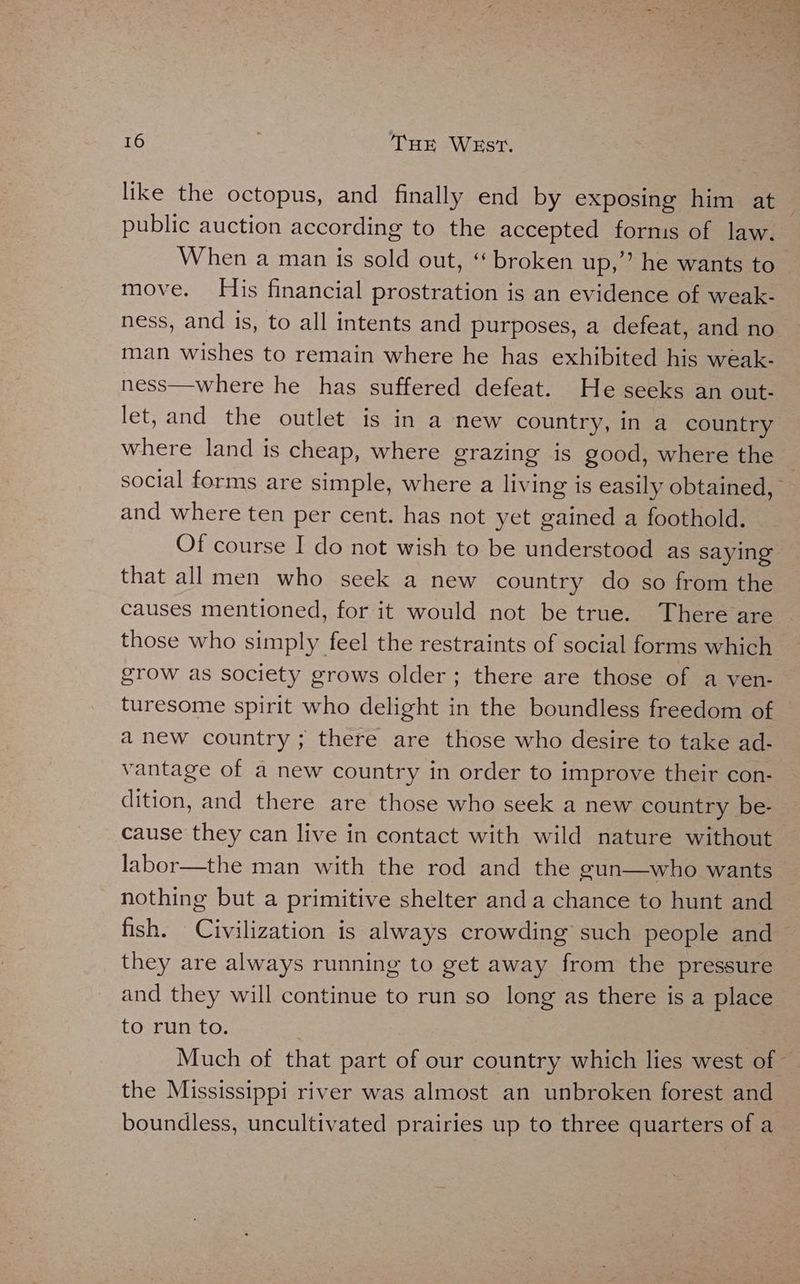 public auction according to the accepted fornis of law. When a man is sold out, ‘ broken up,’ he wants to move. His financial prostration is an evidence of weak- ness, and is, to all intents and purposes, a defeat, and no man wishes to remain where he has exhibited his weak- ness—where he has suffered defeat. He seeks an out- let, and the outlet is in a new country, in a country where land is cheap, where grazing is good, where the and where ten per cent. has not yet gained a foothold. Of course I do not wish to be understood as saying that all men who seek a new country do so from the causes mentioned, for it would not be true. There are those who simply feel the restraints of social forms which grow as society grows older; there are those of a ven- turesome spirit who delight in the boundless freedom of anew country; there are those who desire to take ad- vantage of a new country in order to improve their con- dition, and there are those who seek a new country be- cause they can live in contact with wild nature without labor—the man with the rod and the gun—who wants nothing but a primitive shelter anda chance to hunt and fish. Civilization is always crowding such people and they are always running to get away from the pressure and they will continue to run so long as there is a place to run to. the Mississippi river was almost an unbroken forest and boundless, uncultivated prairies up to three quarters of a