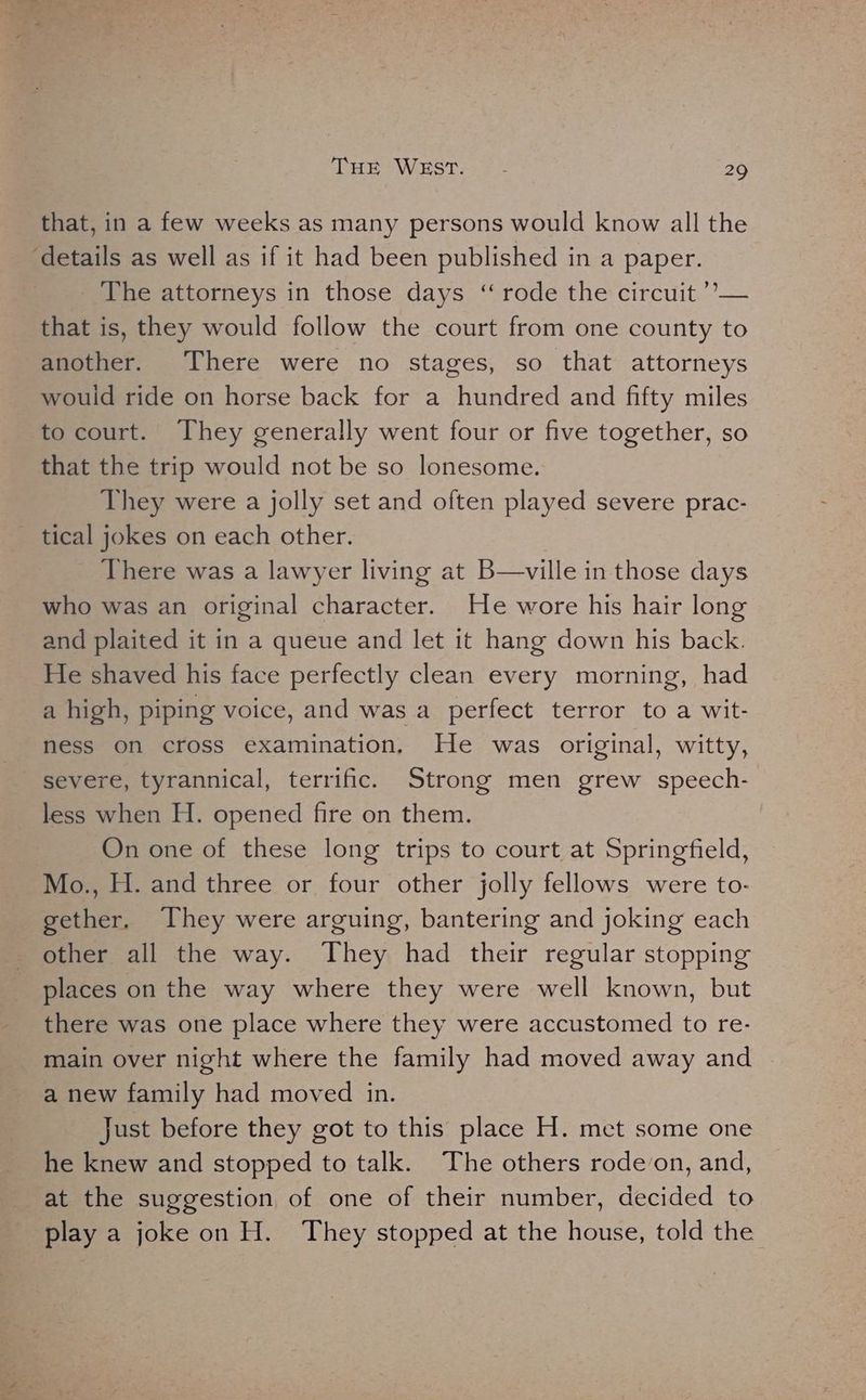 that, in a few weeks as many persons would know all the ‘details as well as if it had been published in a paper. The attorneys in those days “rode the circuit ’’— that is, they would follow the court from one county to another. There were no stages, so that attorneys would ride on horse back for a hundred and fifty miles to court. They generally went four or five together, so that the trip would not be so lonesome. They were a jolly set and often played severe prac- tical jokes on each other. There was a lawyer living at B—ville in those days who was an original character. He wore his hair long and plaited it in a queue and let it hang down his back. He shaved his face perfectly clean every morning, had a high, piping voice, and was a perfect terror to a wit- ness on cross examination. He was original, witty, severe, tyrannical, terrific. Strong men grew speech- less when H. opened fire on them. On one of these long trips to court at Springfield, Mo., H. and three or four other jolly fellows were to- gether. They were arguing, bantering and joking each other all the way. They had their regular stopping places on the way where they were well known, but there was one place where they were accustomed to re- main over night where the family had moved away and a new family had moved in. Just before they got to this place H. met some one he knew and stopped to talk. The others rode‘on, and, at the suggestion of one of their number, decided to play a joke on H. They stopped at the house, told the