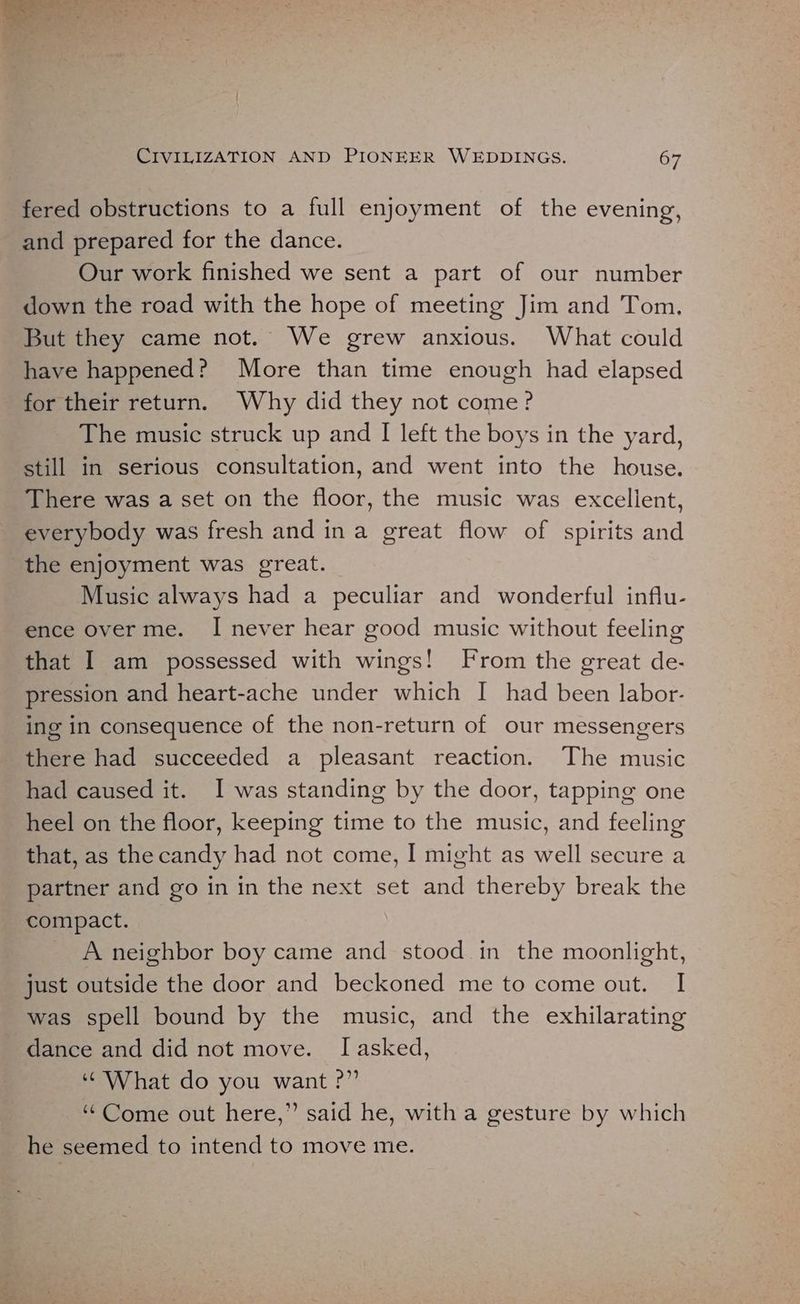 ie ae ad * “a a oe =e 5: CIVILIZATION AND PIONEER WEDDINGS. 67 fered obstructions to a full enjoyment of the evening, and prepared for the dance. Our work finished we sent a part of our number down the road with the hope of meeting Jim and Tom. But they came not. We grew anxious. What could have happened? More than time enough had elapsed for their return. Why did they not come? The music struck up and I left the boys in the yard, still in serious consultation, and went into the house. There was a set on the floor, the music was excellent, everybody was fresh and ina great flow of spirits and the enjoyment was great. Music always had a peculiar and wonderful influ- ence over me. I never hear good music without feeling that I am possessed with wings! From the great de- pression and heart-ache under which I had been labor- ing in consequence of the non-return of our messengers there had succeeded a pleasant reaction. The music had caused it. I was standing by the door, tapping one heel on the floor, keeping time to the music, and feeling that, as the candy had not come, I might as well secure a partner and go in in the next set and thereby break the compact, A neighbor boy came and stood in the moonlight, just outside the door and beckoned me to come out. I was spell bound by the music, and the exhilarating dance and did not move. I[asked, ‘What do you want ?” “Come out here,” said he, with a gesture by which he seemed to intend to move me.