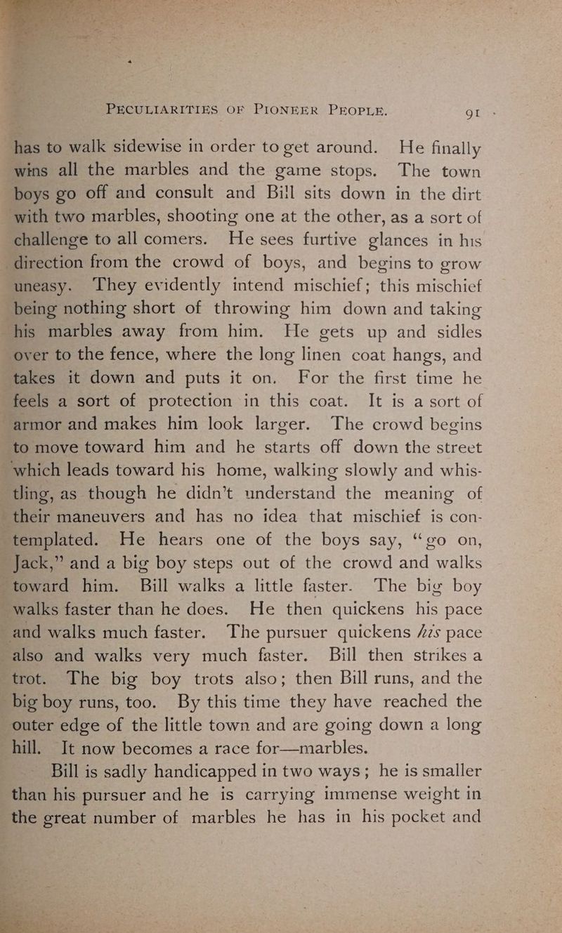 has to walk sidewise in order to get around. He finally wins all the marbles and the game stops. The town boys go off and consult and Bill sits down in the dirt with two marbles, shooting one at the other, as a sort of challenge to all comers. He sees furtive glances in his direction from the crowd of boys, and begins to grow uneasy. They evidently intend mischief; this mischief being nothing short of throwing him down and taking his marbles away from him. He gets up and sidles ‘over to the fence, where the long linen coat hangs, and takes it down and puts it on. For the first time he feels a sort of protection in this coat. It is a sort of “armor and makes him look larger. The crowd begins to move toward him and he starts off down the street which leads toward his home, walking slowly and whis- tling, as though he didn’t understand the meaning of their maneuvers and has no idea that mischief is con- templated. He hears one of the boys say, “go on, Jack,” and a big boy steps out of the crowd and walks toward him. Bill walks a little faster. The big boy walks faster than he does. He then quickens his pace and walks much faster. The pursuer quickens /7s pace also and walks very much faster. Bill then strikes a trot. The big boy trots also; then Bill runs, and the big boy runs, too. By this time they have reached the outer edge of the little town and are going down a long hill. It now becomes a race for—marbles. Bill is sadly handicapped in two ways; he is smaller than his pursuer and he is carrying immense weight in the great number of marbles he has in his pocket and