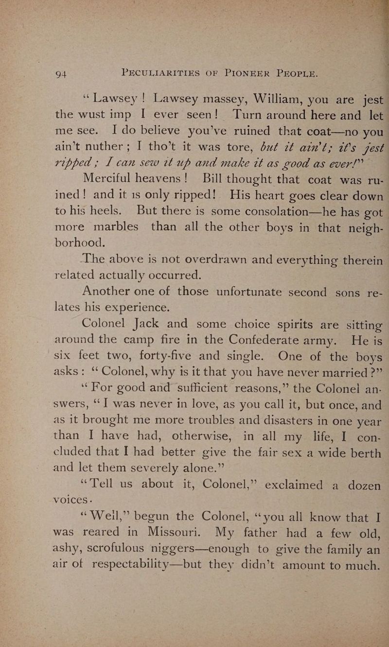 ‘‘Lawsey ! Lawsey massey, William, you are jest. the wust imp I ever seen! Turn around here and let me see. Ido believe you’ve ruined that coat—no you ain’t nuther; I tho’t it was tore, du¢ zt ain't; it’s jest ripped ; 1 can sew tt up and make it as good as ever!” Merciful heavens! Bill thought that coat was ru- ined! and it 1s only ripped! His heart goes clear down to his heels. But there is some consolation—he has got. more marbles than all the other boys in that tele borhood. : The above is not overdrawn and everything therein related actually occurred. Another one of those unfortunate second sons re- lates his experience. Colonel Jack and some choice spirits are sitting around the camp fire in the Confederate army. He is six feet two, forty-five and single. One of the boys asks: ‘‘ Colonel, why is it that you have never married ?” ‘‘For good and sufficient reasons,” the Colonel an- swers, ‘I was never in love, as you call it, but once, and as it brought me more troubles and disasters in one year than I have had, otherwise, in all my life, I con- cluded that I had better give the fair sex a wide berth and let them severely alone.” “’Tell us about it, Colonel,” exclaimed a dozen Voices. “Weil,” begun the Colonel, “you all know that I was reared in Missouri. My father had a few old, ashy, scrofulous niggers—enough to give the family an air of respectability—but they didn’t amount to much.
