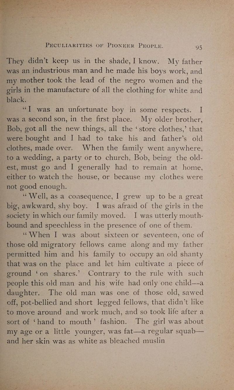 They didn’t keep us in the shade,I know. My father was an industrious man and he made his boys work, and my mother took the lead of the negro women and the girls in the manufacture of all the clothing for white and black. , “T was an unfortunate boy in some respects. I ' was a second son, in the first place. My older brother, _ Bob, got all the new things, all the ‘store clothes,’ that were bought and I had to take his and father’s old clothes, made over. When the family went anywhere, to a wedding, a party or to church, Bob, being the old- est, must go and [| generally had to remain at home, either to watch the house, or because my clothes were not good enough. “Well, as a consequence, | grew up to be a great _ big, awkward, shy boy. I was afraid of the girls in the society in which our family moved. I was utterly mouth- bound and speechless in the presence of one of them. j “When I was about sixteen or seventeen, one of those old migratory fellows came along and my father permitted him and his family to occupy an old shanty that was on the place and let him cultivate a piece of ground ‘on shares.’ Contrary to the rule with such people this old man and his wife had only one child—-a daughter. The old man was one of those old, sawed off, pot-bellied and short legged fellows, that didn’t like to move around and work much, and so took life after a sort of ‘hand to mouth’ fashion. The girl was about my age or a little younger, was fat—a regular squab— _and her skin was as white as bleached muslin