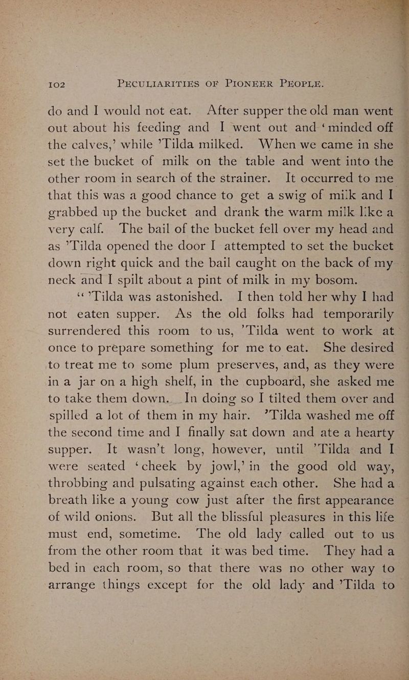 do and I would not eat. After supper the old man went out about his feeding and I went out and ‘minded off the calves,’ while ’Tilda milked. When we came in she set the bucket of milk on the table and went into the other room in search of the strainer. It occurred to me. that this was a good chance to get a swig of milk and I grabbed up the bucket and drank the warm milk like a very calf. The bail of the bucket fell over my head and as ’Tilda opened the door I attempted to set the bucket down right quick and the bail caught on the back of my — neck and I spilt about a pint of milk in my bosom. | ‘Tilda was astonished. I then told her why I had not eaten supper. As the old folks had temporarily surrendered this room tous, Tilda went to work at once to prepare something for me to eat. She desired to treat me to some plum preserves, and, as they were in a jar on a high shelf, in the cupboard, she asked me to take them down. In doing so I tilted them over and spilled a lot of them in my hair. ’Tilda washed me off the second time and I finally sat down and ate a hearty supper. It wasn’t long, however, until ’Tilda and I were seated ‘cheek by jowl,’ in the good old way, throbbing and pulsating against each other. She had a_ breath like a young cow just after the first appearance of wild onions. But all the blissful pleasures in this life — must end, sometime. The old lady called out to us from the other room that it was bed time. They hada bed in each room, so that there was no other way to arrange things except for the old lady and ’Tilda to —