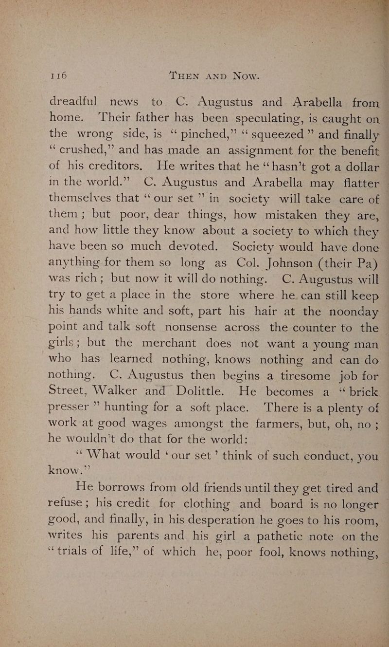 dreadful news to. C. Augustus and Arabella from — home. ‘Their father has been speculating, is caught on the wrong side, is “ pinched,” “ squeezed ” and finally “crushed,” and has made an assignment for the benefit of his creditors. He writes that he “hasn’t got a dollar in the world.” C. Augustus and Arabella may flatter — themselves that ‘‘our set’ in society will take care of them; but poor, dear things, how mistaken they are, and how little they know about a society to which they have been so much devoted. Society would have done anything for them so long as Col. Johnson (their Pa) was rich; but now it will do nothing. C. Augustus will try to get a place in the store where he. can still keep his hands white and soft, part his hair at the noonday point and talk soft nonsense across the counter to the girls; but the merchant does not want a young man who has learned nothing, knows nothing and can do nothing. C. Augustus then begins a tiresome job for Street, Walker and Dolittle. He becomes a “ brick presser ” hunting for a soft place. There is a plenty of work at good wages amongst the farmers, but, oh, no ; he wouldn’t do that for the world: ‘“ What would ‘our set’ think of such conduct, you know.” He borrows from old friends until they get tired and refuse ; his credit for clothing and board is no longer — good, and finally, in his desperation he goes to his room, writes his parents and his girl a pathetic note on the ‘trials of life,” of which he, poor fool, knows nothing,