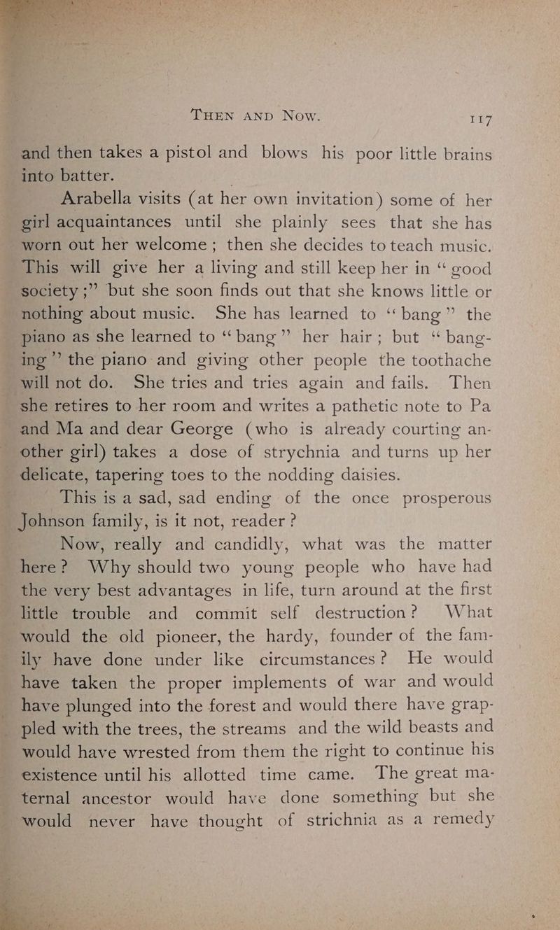 and then takes a pistol and blows his poor little brains into batter. 3 Arabella visits (at her own invitation) some of her girl acquaintances until she plainly sees that she has worn out her welcome; then she decides to teach music. This will give her a living and still keep her in “ good society ;” but she soon finds out that she knows little or nothing about music. She has learned to ‘‘ bang” the piano as she learned to “bang” her hair; but ‘“ bang- ing’ the piano and giving other people the toothache will not do. She tries and tries again and fails. Then ‘she retires to her room and writes a pathetic note to Pa and Ma and dear George (who is already courting an- other girl) takes a dose of strychnia and turns up her delicate, tapering toes to the nodding daisies. This is a sad, sad ending of the once prosperous Johnson family, is it not, reader ? Now, really and candidly, what was the matter here? Why should two young people who have had the very best advantages in life, turn around at the first little trouble and commit self destruction? What _ would the old pioneer, the hardy, founder of the fam- ily have done under like circumstances? He would have taken the proper implements of war and would have plunged into the forest and would there have grap- pled with the trees, the streams and the wild beasts and would have wrested from them the right to continue his existence until his allotted time came. The great ma- ternal ancestor would have done something but she would never have thought of strichnia as a remedy