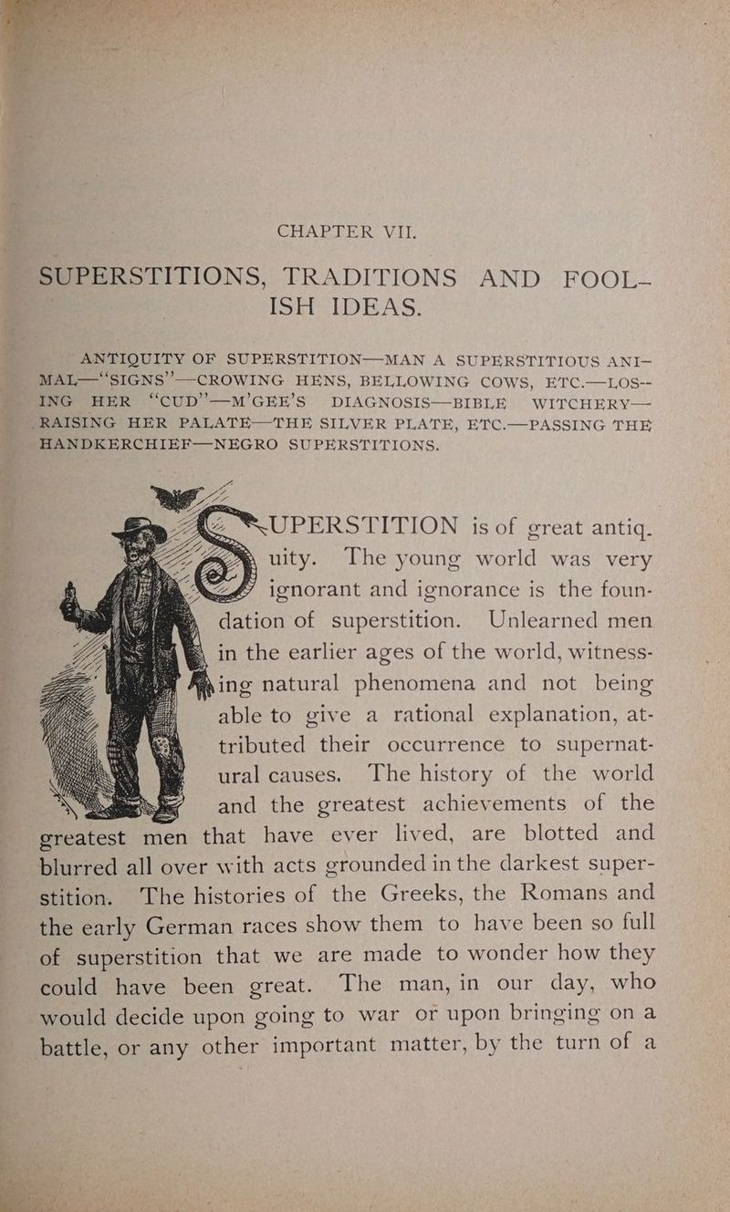 CHAD DE RVI. SUPERSTITIONS, TRADITIONS AND FOOL- ISEPCLDEAS: ANTIQUITY OF SUPERSTITION—MAN A SUPERSTITIOUS ANI— MAL—' SIGNS’ —CROWING HENS, BELLOWING COWS, ETC.—LOS-- ING HER “CUD’—M’GEE’S DIAGNOSIS—BIBLE WITCHERY— /RAISING HER PALATE—THE SILVER PLATE, ETC.—PASSING THE HANDKERCHIEF—NEGRO SUPERSTITIONS. UPERSTITION is of great antiq. uity. The young world was very ignorant and ignorance is the foun- dation of superstition. Unlearned men in the earlier ages of the world, witness- @ing natural phenomena and not being able to give a rational explanation, at- tributed their occurrence to supernat- ural causes. The history of the world ~ and the greatest achievements of the greatest men that have ever lived, are blotted and blurred all over with acts grounded inthe darkest super- stition. The histories of the Greeks, the Romans and the early German races show them to have been so full of superstition that we are made to wonder how they could have been great. The man, in our day, who would decide upon going to war or upon bringing on a battle, or any other important matter, by the turn of a ; i “a / ie ors