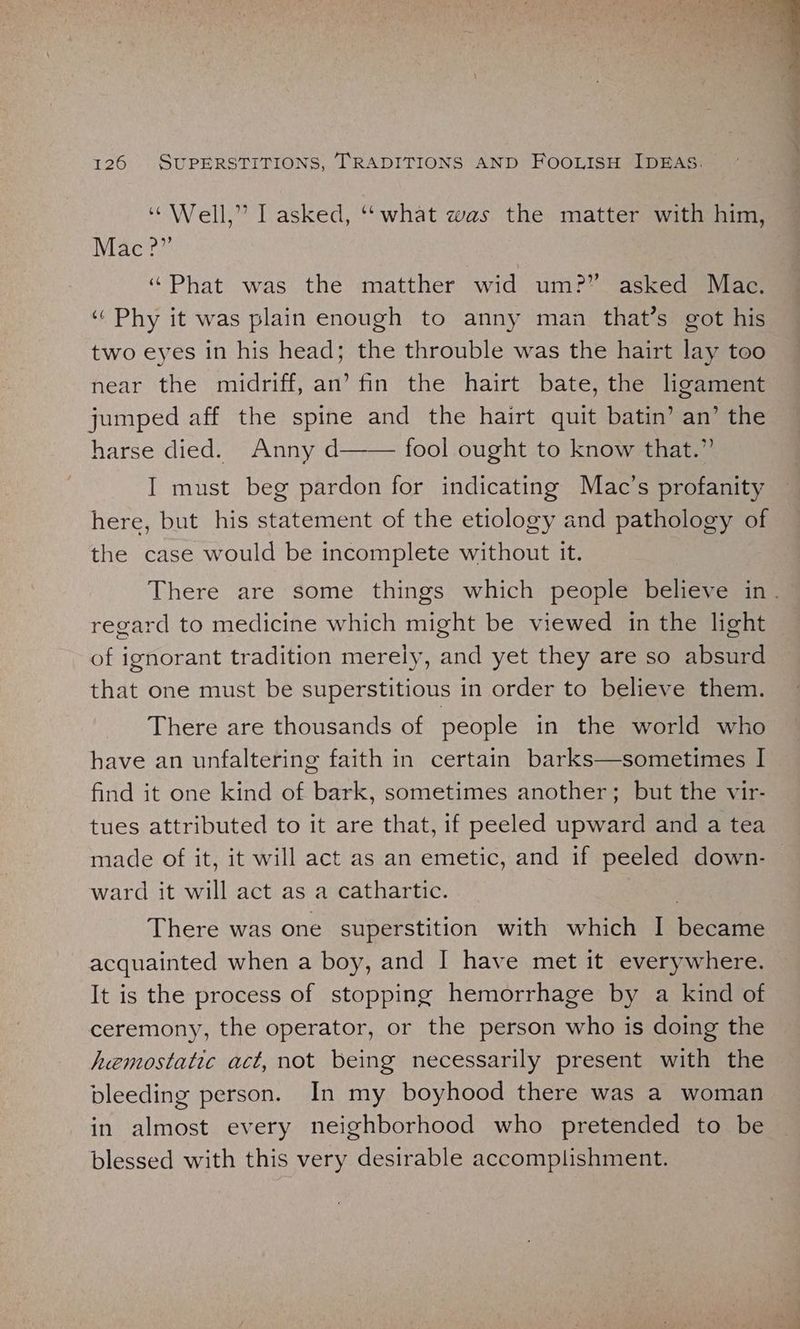“Well,” I asked, ‘“what was the matter with him, Mac ?” “Phat was the matther wid um?” asked Mac, ‘Phy it was plain enough to anny man that’s got his two eyes in his head; the throuble was the hairt lay too near the midriff, an’ fin the hairt bate, the ligament jumped aff the spine and the hairt quit batin’ an’ the harse died. Anny d fool ought to know that.” I must beg pardon for indicating Mac’s profanity here, but his statement of the etiology and pathology of the case would be incomplete without it. There are some things which people believe in. regard to medicine which might be viewed in the light of ignorant tradition merely, and yet they are so absurd that one must be superstitious in order to believe them. There are thousands of people in the world who have an unfaltering faith in certain barks—sometimes I find it one kind of bark, sometimes another; but the vir- tues attributed to it are that, if peeled upward and a tea made of it, it will act as an emetic, and if peeled down- ward it will act as a cathartic. ; There was one superstition with which I became acquainted when a boy, and I have met it everywhere. It is the process of stopping hemorrhage by a kind of ceremony, the operator, or the person who is doing the hemostatic act, not being necessarily present with the bleeding person. In my boyhood there was a woman in almost every neighborhood who pretended to be blessed with this very desirable accomplishment.