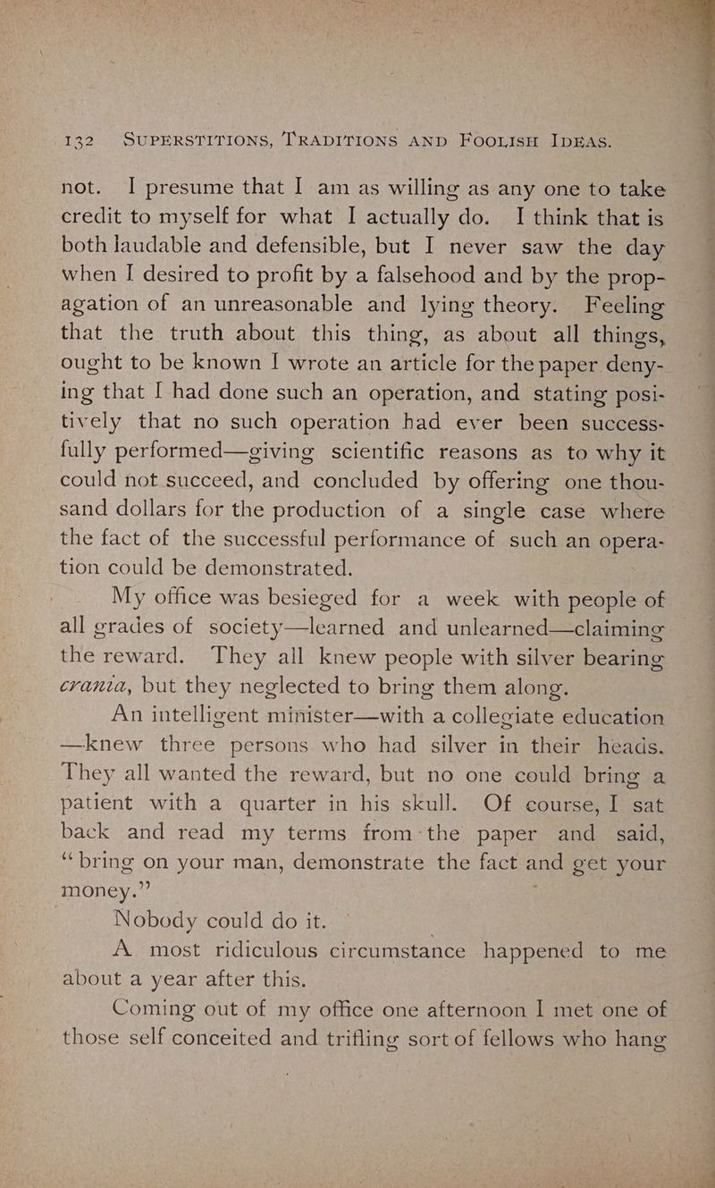 not. I presume that I am as willing as any one to take credit to myself for what I actually do. I think that is both laudable and defensible, but I never saw the day when I desired to profit by a falsehood and by the prop- agation of an unreasonable and lying theory. Feeling that the truth about this thing, as about all things, ought to be known I[ wrote an article for the paper deny- ing that I had done such an operation, and stating posi- tively that no such operation had ever been success- fully performed—giving scientific reasons as to why it could not succeed, and concluded by offering one thou- the fact of the successful performance of such an opera- tion could be demonstrated. My office was besieged for a week with people of all grades of society—learned and unlearned—claiming the reward. They all knew people with silver bearing crania, but they neglected to bring them along. An intelligent minister—with a collegiate education —knew three persons who had silver in their heads. They all wanted the reward, but no one could bring a patient with a quarter in his skull. Of course, I sat back and read my terms fromthe paper and_ said, ‘bring on your man, demonstrate the fact ee get your money.” : Nobody could do it. A most ridiculous circumstance happened to me about a year after this. Coming out of my office one afternoon I met one of those self conceited and trifling sort of fellows who hang