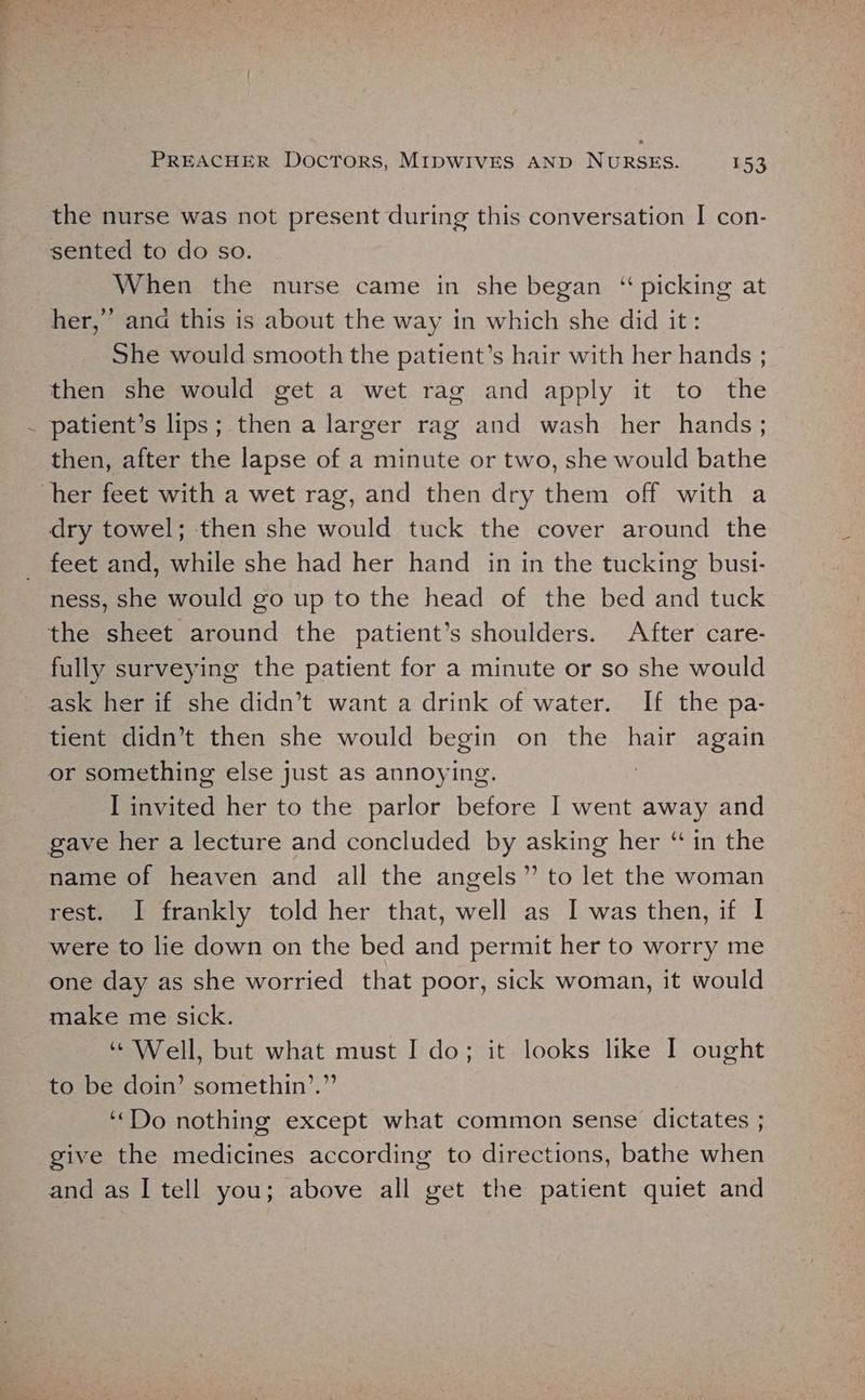/ the nurse was not present during this conversation I con- sented to do so. When the nurse came in she began ‘ picking at She would smooth the patient’s hair with her hands ; then she would get a wet rag and apply it to the patient’s lips; then a larger rag and wash her hands; then, after the lapse of a minute or two, she would bathe dry towel; then she would tuck the cover around the ness, she would go up to the head of the bed and tuck fully surveying the patient for a minute or so she would ask her if she didn’t want a drink of water. If the pa- tient didn’t then she would begin on the hair again or something else just as annoying. I invited her to the parlor before I went away and name of heaven and all the angels” to let the woman rest. I frankly told her that, well as I was then, if I were to lie down on the bed and permit her to worry me one day as she worried that poor, sick woman, it would make me sick. “ Well, but what must I do; it looks like I ought to be doin’ somethin’.”’ “Do nothing except what common sense dictates ; give the medicines according to directions, bathe when and as I tell you; above all get the patient quiet and od