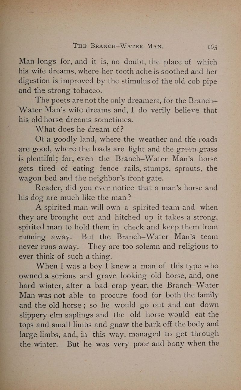 Man longs for, and it is, no doubt, the place of which his wife dreams, where her tooth ache is soothed and her digestion is improved by the stimulus of the old cob pipe and the strong tobacco. The poets are not the only dreamers, for the Branch— Water Man’s wife dreams and, I do verily believe that his old horse dreams sometimes. What does he dream of ? Of a goodly land, where the weather and the roads are good, where the loads are light and the green grass is plentifnl; for, even the Branch-Water Man’s horse gets tired of eating fence rails, stumps, sprouts, the wagon bed and the neighbor’s front gate. Reader, did you ever notice that a man’s horse and his dog are much like the man ? A spirited man will own a spirited team and when they are brought out and hitched up it takes a strong, _ spi1ited man to hold them in check and keep them from running away. But the Branch-Water Man’s team never runs away. They are too solemn and religious to ever think of such a thing. When I was a boy I knew a man of this type who owned a serious and grave looking old horse, and, one hard winter, after a bad crop year, the Branch—-Water Man was not able to procure food for both the family and the old horse; so he would go out and cut down slippery elm saplings and the old horse would eat the tops and small limbs and gnaw the bark off the body and large limbs, and, in this way, managed to get through the winter. But he was very poor and bony when the