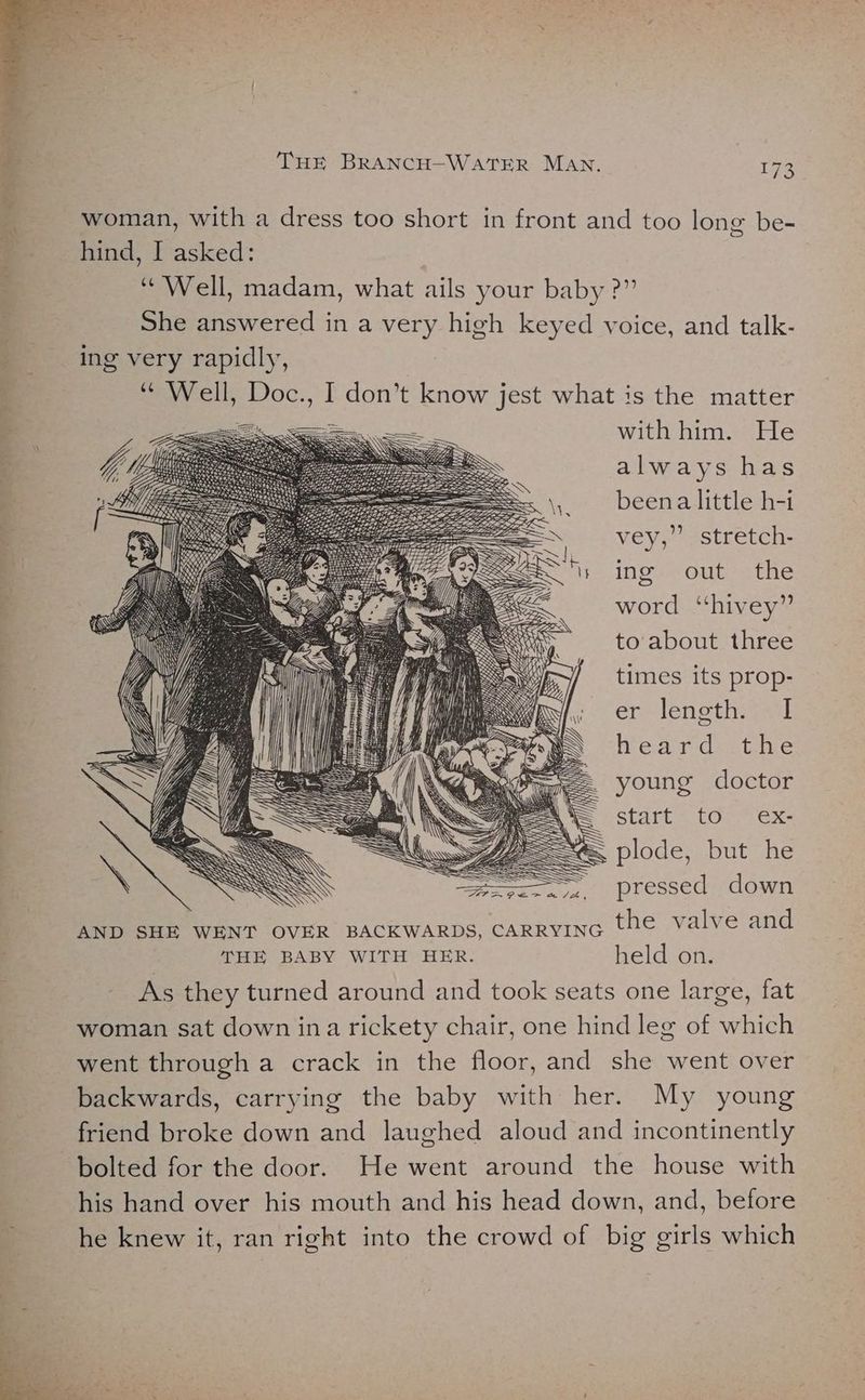 woman, with a dress too short in front and too long be- hind, I asked: “Well, madam, what ails your baby ?” She answered in a very high keyed voice, and talk- ing very rapidly, “ Well, Doc., I don’t know jest what is the matter with him. He always has beena little h-i vey,’ stretch- ing out the word “hivey” to about three times its prop- er Jensth, (al heard the young doctor Start (Oce'Gxs plode, but he ==, pressed down AND SHE WENT OVER BACKWARDS, carRyinG the valve and THE BABY WITH HER. held on. As they turned around and took seats one large, fat woman sat down ina rickety chair, one hind leg of which went through a crack in the floor, and she went over backwards, carrying the baby with her. My young friend broke down and laughed aloud and incontinently bolted for the door. He went around the house with his hand over his mouth and his head down, and, before he knew it, ran right into the crowd of big girls which