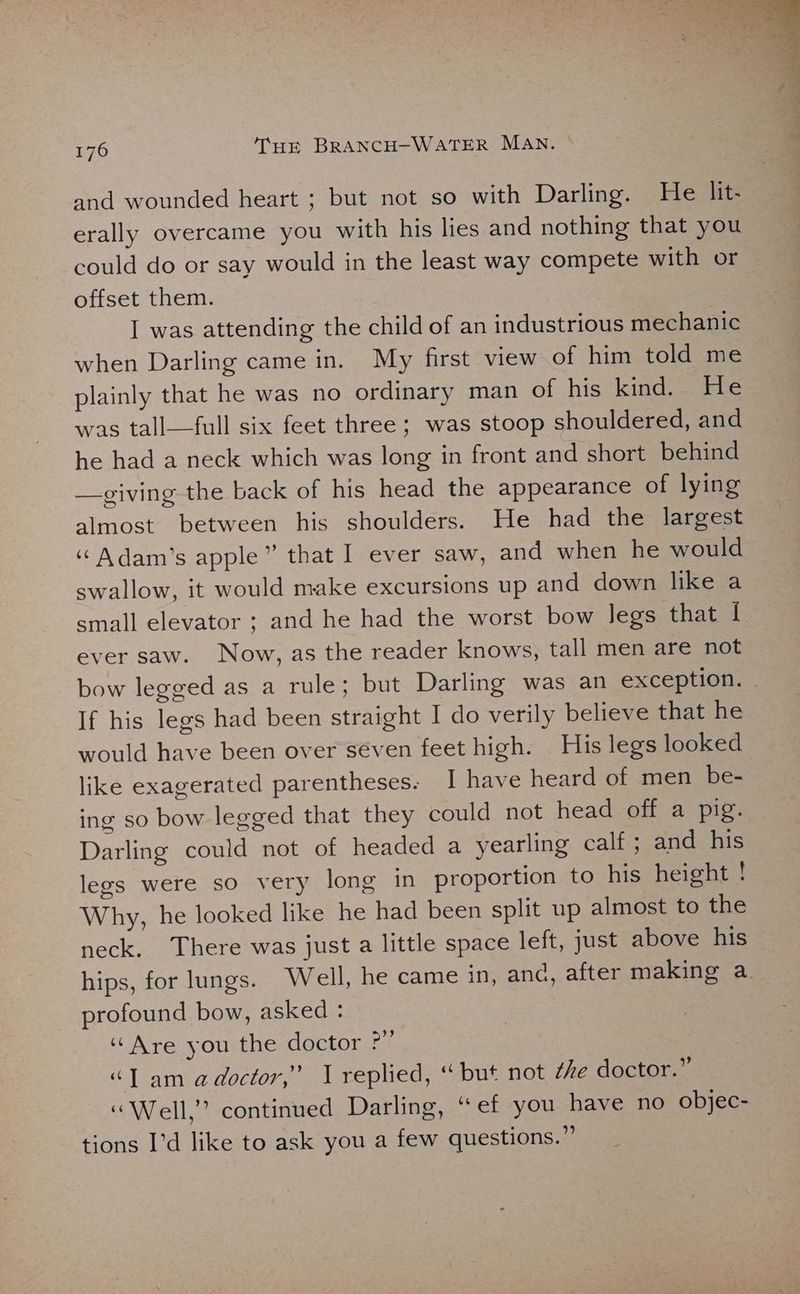and wounded heart ; but not so with Darling. He lit- erally overcame you with his lies and nothing that you could do or say would in the least way compete with or offset them. I was attending the child of an industrious mechanic when Darling came in. My first view of him told me plainly that he was no ordinary man of his kind. He was tall—full six feet three ; was stoop shouldered, and he had a neck which was long in front and short behind —giving the back of his head the appearance of lying almost between his shoulders. He had the largest ““ Adam’s apple” that I ever saw, and when he would swallow, it would make excursions up and down like a small elevator ; and he had the worst bow legs that | ever saw. Now, as the reader knows, tall men are not bow legged as a rule; but Darling was an exception. | If his legs had been straight I do verily believe that he would have been over séven feet high. His legs looked like exagerated parentheses. I have heard of men be- ing so bow legged that they could not head off a pig. Darling could not of headed a yearling calf ; and his legs were so very long in proportion to his height ! Why, he looked like he had been split up almost to the neck. There was just a little space left, just above his hips, for lungs. Well, he came in, and, after making a profound bow, asked : “Are you the doctor ?” “JT am adoctor,” 1 replied, “ but not the doctor.” « Well,” continued Darling, “ef you have no objec- tions I’d like to ask you a few questions.”